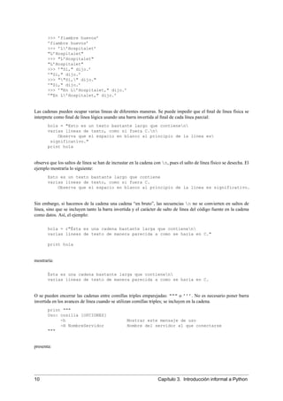 >>> ’fiambre huevos’
’fiambre huevos’
>>> ’L’Hospitalet’
"L’Hospitalet"
>>> "L’Hospitalet"
"L’Hospitalet"
>>> ’"Sí," dijo.’
’"Sí," dijo.’
>>> ""Sí," dijo."
’"Sí," dijo.’
>>> ’"En L’Hospitalet," dijo.’
’"En L’Hospitalet," dijo.’
Las cadenas pueden ocupar varias líneas de diferentes maneras. Se puede impedir que el ﬁnal de línea física se
interprete como ﬁnal de línea lógica usando una barra invertida al ﬁnal de cada línea parcial:
hola = "Esto es un texto bastante largo que contienen
varias líneas de texto, como si fuera C.n
Observa que el espacio en blanco al principio de la línea es
significativo."
print hola
observa que los saltos de línea se han de incrustar en la cadena con n, pues el salto de línea físico se desecha. El
ejemplo mostraría lo siguiente:
Esto es un texto bastante largo que contiene
varias líneas de texto, como si fuera C.
Observa que el espacio en blanco al principio de la línea es significativo.
Sin embargo, si hacemos de la cadena una cadena “en bruto”, las secuencias n no se convierten en saltos de
línea, sino que se incluyen tanto la barra invertida y el carácter de salto de línea del código fuente en la cadena
como datos. Así, el ejemplo:
hola = r"Ésta es una cadena bastante larga que contienen
varias líneas de texto de manera parecida a como se haría en C."
print hola
mostraría:
Ésta es una cadena bastante larga que contienen
varias líneas de texto de manera parecida a como se haría en C.
O se pueden encerrar las cadenas entre comillas triples emparejadas: """ o ’’’. No es necesario poner barra
invertida en los avances de línea cuando se utilizan comillas triples; se incluyen en la cadena.
print """
Uso: cosilla [OPCIONES]
-h Mostrar este mensaje de uso
-H NombreServidor Nombre del servidor al que conectarse
"""
presenta:
10 Capítulo 3. Introducción informal a Python
 