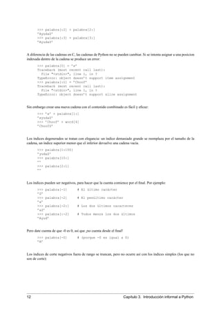 >>> palabra[:2] + palabra[2:]
’AyudaZ’
>>> palabra[:3] + palabra[3:]
’AyudaZ’
A diferencia de las cadenas en C, las cadenas de Python no se pueden cambiar. Si se intenta asignar a una posicion
indexada dentro de la cadena se produce un error:
>>> palabra[0] = ’x’
Traceback (most recent call last):
File "<stdin>", line 1, in ?
TypeError: object doesn’t support item assignment
>>> palabra[:1] = ’Choof’
Traceback (most recent call last):
File "<stdin>", line 1, in ?
TypeError: object doesn’t support slice assignment
Sin embargo crear una nueva cadena con el contenido combinado es fácil y eﬁcaz:
>>> ’x’ + palabra[1:]
’xyudaZ’
>>> ’Choof’ + word[4]
’ChoofZ’
Los índices degenerados se tratan con elegancia: un índice demasiado grande se reemplaza por el tamaño de la
cadena, un índice superior menor que el inferior devuelve una cadena vacía.
>>> palabra[1:100]
’yudaZ’
>>> palabra[10:]
’’
>>> palabra[2:1]
’’
Los índices pueden ser negativos, para hacer que la cuenta comience por el ﬁnal. Por ejemplo:
>>> palabra[-1] # El último carácter
’Z’
>>> palabra[-2] # El penúltimo carácter
’a’
>>> palabra[-2:] # Los dos últimos caracteres
’aZ’
>>> palabra[:-2] # Todos menos los dos últimos
’Ayud’
Pero date cuenta de que -0 es 0, así que ¡no cuenta desde el ﬁnal!
>>> palabra[-0] # (porque -0 es igual a 0)
’A’
Los índices de corte negativos fuera de rango se truncan, pero no ocurre así con los índices simples (los que no
son de corte):
12 Capítulo 3. Introducción informal a Python
 
