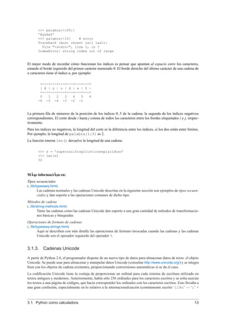 >>> palabra[-100:]
’AyudaZ’
>>> palabra[-10] # error
Traceback (most recent call last):
File "<stdin>", line 1, in ?
IndexError: string index out of range
El mejor modo de recordar cómo funcionan los índices es pensar que apuntan al espacio entre los caracteres,
estando el borde izquierdo del primer carácter numerado 0. El borde derecho del último carácter de una cadena de
n caracteres tiene el índice n, por ejemplo:
+---+---+---+---+---+---+
| A | y | u | d | a | Z |
+---+---+---+---+---+---+
0 1 2 3 4 5 6
-6 -5 -4 -3 -2 -1
La primera ﬁla de números da la posición de los índices 0..5 de la cadena; la segunda da los índices negativos
correspondientes. El corte desde i hasta j consta de todos los caracteres entre los bordes etiquetados i y j, respec-
tivamente.
Para los índices no negativos, la longitud del corte es la diferencia entre los índices, si los dos están entre límites.
Por ejemplo, la longitud de palabra[1:3] es 2.
La función interna len() devuelve la longitud de una cadena:
>>> s = ’supercalifragilisticoexpialidoso’
>>> len(s)
32
MÃ ˛as informaciÃ¸sn en:
Tipos secuenciales
(../lib/typesseq.html)
Las cadenas normales y las cadenas Unicode descritas en la siguiente sección son ejemplos de tipos secuen-
ciales y dan soporte a las operaciones comunes de dicho tipo.
Métodos de cadena
(../lib/string-methods.html)
Tanto las cadenas como las cadenas Unicode dan soporte a una gran cantidad de métodos de transformacio-
nes básicas y búsquedas.
Operaciones de formato de cadenas
(../lib/typesseq-strings.html)
Aquí se describen con más detalle las operaciones de formato invocadas cuando las cadenas y las cadenas
Unicode son el operador izquierdo del operador %.
3.1.3. Cadenas Unicode
A partir de Python 2.0, el programador dispone de un nuevo tipo de datos para almacenar datos de texto: el objeto
Unicode. Se puede usar para almacenar y manipular datos Unicode (consultar http://www.unicode.org/) y se integra
bien con los objetos de cadena existentes, proporcionando conversiones automáticas si se da el caso.
La codiﬁcación Unicode tiene la ventaja de proporcionar un ordinal para cada sistema de escritura utilizado en
textos antiguos y modernos. Anteriormente, había sólo 256 ordinales para los caracteres escritos y se solía asociar
los textos a una página de códigos, que hacía corresponder los ordinales con los caracteres escritos. Esto llevaba a
una gran confusión, especialmente en lo relativo a la internacionalización (comúnmente escrito ‘i18n’ — ‘i’ +
3.1. Python como calculadora 13
 