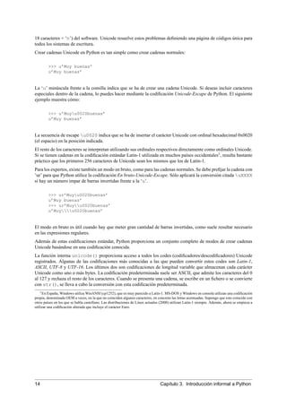 18 caracteres + ‘n’) del software. Unicode resuelve estos problemas deﬁniendo una página de códigos única para
todos los sistemas de escritura.
Crear cadenas Unicode en Python es tan simple como crear cadenas normales:
>>> u’Muy buenas’
u’Muy buenas’
La ‘u’ minúscula frente a la comilla indica que se ha de crear una cadena Unicode. Si deseas incluir caracteres
especiales dentro de la cadena, lo puedes hacer mediante la codiﬁcación Unicode-Escape de Python. El siguiente
ejemplo muestra cómo:
>>> u’Muyu0020buenas’
u’Muy buenas’
La secuencia de escape u0020 indica que se ha de insertar el carácter Unicode con ordinal hexadecimal 0x0020
(el espacio) en la posición indicada.
El resto de los caracteres se interpretan utilizando sus ordinales respectivos directamente como ordinales Unicode.
Si se tienen cadenas en la codiﬁcación estándar Latin-1 utilizada en muchos países occidentales1
, resulta bastante
práctico que los primeros 256 caracteres de Unicode sean los mismos que los de Latin-1.
Para los expertos, existe también un modo en bruto, como para las cadenas normales. Se debe preﬁjar la cadena con
’ur’ para que Python utilice la codiﬁcación En bruto-Unicode-Escape. Sólo aplicará la conversión citada uXXXX
si hay un número impar de barras invertidas frente a la ‘u’.
>>> ur’Muyu0020buenas’
u’Muy buenas’
>>> ur’Muyu0020buenas’
u’Muyu0020buenas’
El modo en bruto es útil cuando hay que meter gran cantidad de barras invertidas, como suele resultar necesario
en las expresiones regulares.
Además de estas codiﬁcaciones estándar, Python proporciona un conjunto completo de modos de crear cadenas
Unicode basándose en una codiﬁcación conocida.
La función interna unicode() proporciona acceso a todos los codes (codiﬁcadores/descodiﬁcadores) Unicode
registrados. Algunas de las codiﬁcaciones más conocidas a las que pueden convertir estos codes son Latin-1,
ASCII, UTF-8 y UTF-16. Los últimos dos son codiﬁcaciones de longitud variable que almacenan cada carácter
Unicode como uno o más bytes. La codiﬁcación predeterminada suele ser ASCII, que admite los caracteres del 0
al 127 y rechaza el resto de los caracteres. Cuando se presenta una cadena, se escribe en un ﬁchero o se convierte
con str(), se lleva a cabo la conversión con esta codiﬁcación predeterminada.
1En España, Windows utiliza WinANSI (cp1252), que es muy parecido a Latin-1. MS-DOS y Windows en consola utilizan una codiﬁcación
propia, denominada OEM a veces, en la que no coinciden algunos caracteres, en concreto las letras acentuadas. Supongo que esto coincide con
otros países en los que se habla castellano. Las distribuciones de Linux actuales (2000) utilizan Latin-1 siempre. Además, ahora se empieza a
utilizar una codiﬁcación alterada que incluye el carácter Euro.
14 Capítulo 3. Introducción informal a Python
 