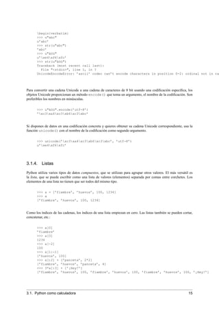 begin{verbatim}
>>> u"abc"
u’abc’
>>> str(u"abc")
’abc’
>>> u"äöü"
u’xe4xf6xfc’
>>> str(u"äöü")
Traceback (most recent call last):
File "<stdin>", line 1, in ?
UnicodeEncodeError: ’ascii’ codec can’t encode characters in position 0-2: ordinal not in ra
Para convertir una cadena Unicode a una cadena de caracteres de 8 bit usando una codiﬁcación especíﬁca, los
objetos Unicode proporcionan un método encode() que toma un argumento, el nombre de la codiﬁcación. Son
preferibles los nombres en minúsculas.
>>> u"äöü".encode(’utf-8’)
’xc3xa4xc3xb6xc3xbc’
Si dispones de datos en una codiﬁcación concreta y quieres obtener su cadena Unicode correspondiente, usa la
función unicode() con el nombre de la codiﬁcación como segundo argumento.
>>> unicode(’xc3xa4xc3xb6xc3xbc’, ’utf-8’)
u’xe4xf6xfc’
3.1.4. Listas
Python utiliza varios tipos de datos compuestos, que se utilizan para agrupar otros valores. El más versátil es
la lista, que se puede escribir como una lista de valores (elementos) separada por comas entre corchetes. Los
elementos de una lista no tienen que ser todos del mismo tipo.
>>> a = [’fiambre’, ’huevos’, 100, 1234]
>>> a
[’fiambre’, ’huevos’, 100, 1234]
Como los índices de las cadenas, los índices de una lista empiezan en cero. Las listas también se pueden cortar,
concatenar, etc.:
>>> a[0]
’fiambre’
>>> a[3]
1234
>>> a[-2]
100
>>> a[1:-1]
[’huevos’, 100]
>>> a[:2] + [’panceta’, 2*2]
[’fiambre’, ’huevos’, ’panceta’, 4]
>>> 3*a[:3] + [’¡Hey!’]
[’fiambre’, ’huevos’, 100, ’fiambre’, ’huevos’, 100, ’fiambre’, ’huevos’, 100, ’¡Hey!’]
3.1. Python como calculadora 15
 