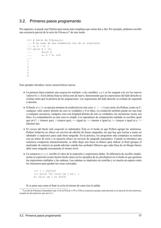 3.2. Primeros pasos programando
Por supuesto, se puede usar Python para tareas más complejas que sumar dos y dos. Por ejemplo, podemos escribir
una secuencia parcial de la serie de Fibonacci2
de este modo:
>>> # Serie de Fibonacci:
... # La suma de dos elementos nos da el siguiente
... a, b = 0, 1
>>> while b < 10:
... print b
... a, b = b, a+b
...
1
1
2
3
5
8
Este ejemplo introduce varias características nuevas.
La primera línea contiene una asignación múltiple: a las variables a y b se les asignan a la vez los nuevos
valores 0 y 1. En la última línea se utiliza esto de nuevo, demostrando que las expresiones del lado derecho se
evalúan antes que la primera de las asignaciones. Las expresiones del lado derecho se evalúan de izquierda
a derecha.
El bucle while se ejecuta mientras la condición (en este caso: b < 10) sea cierta. En Python, como en C,
cualquier valor entero distinto de cero es verdadero y 0 es falso. La condición también puede ser una lista
o cualquier secuencia, cualquier cosa con longitud distinta de cero es verdadero, las secuencias vacías son
falso. La comprobación en este caso es simple. Los operadores de comparación estándar se escriben igual
que en C: < (menor que), > (mayor que), == (igual a), <= (menor o igual a), >= (mayor o igual a) y !=
(distinto de).
El cuerpo del bucle está sangrado (o indentado): Éste es el modo en que Python agrupa las sentencias.
Python (todavía) no ofrece un servicio de edición de líneas sangradas, así que hay que teclear a mano un
tabulador o espacio(s) para cada línea sangrada. En la práctica, los programas más complejos se realizan
con un editor de texto y la mayoría ofrece un servicio de sangrado automático. Cuando se introduce una
sentencia compuesta interactivamente, se debe dejar una línea en blanco para indicar el ﬁnal (porque el
analizador de sintaxis no puede adivinar cuándo has acabado) Observa que cada línea de un bloque básico
debe estar sangrada exactamente al mismo nivel.
La sentencia print escribe el valor de la expresión o expresiones dadas. Se diferencia de escribir simple-
mente la expresión (como hemos hecho antes en los ejemplos de la calculadora) en el modo en que gestiona
las expresiones múltiples y las cadenas. Las cadenas se imprimen sin comillas y se inserta un espacio entre
los elementos para queden las cosas colocadas:
>>> i = 256*256
>>> print ’El valor de i es’, i
El valor de i es 65536
Si se pone una coma al ﬁnal se evita el retorno de carro tras la salida:
2La serie de Fibonacci (matemático que vivió en Pisa de 1170 a 1250) se caracteriza porque cada elemento es la suma de los dos anteriores,
excepto los dos primeros, que son 0 y 1
3.2. Primeros pasos programando 17
 