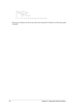 >>> a, b = 0, 1
>>> while b < 1000:
... print b,
... a, b = b, a+b
...
1 1 2 3 5 8 13 21 34 55 89 144 233 377 610 987
Observa que el intérprete inserta una nueva línea antes de presentar el indicador si la última línea quedó
incompleta.
18 Capítulo 3. Introducción informal a Python
 