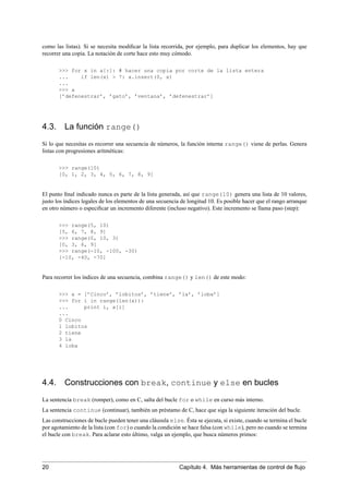 como las listas). Si se necesita modiﬁcar la lista recorrida, por ejemplo, para duplicar los elementos, hay que
recorrer una copia. La notación de corte hace esto muy cómodo.
>>> for x in a[:]: # hacer una copia por corte de la lista entera
... if len(x) > 7: a.insert(0, x)
...
>>> a
[’defenestrar’, ’gato’, ’ventana’, ’defenestrar’]
4.3. La función range()
Si lo que necesitas es recorrer una secuencia de números, la función interna range() viene de perlas. Genera
listas con progresiones aritméticas:
>>> range(10)
[0, 1, 2, 3, 4, 5, 6, 7, 8, 9]
El punto ﬁnal indicado nunca es parte de la lista generada, así que range(10) genera una lista de 10 valores,
justo los índices legales de los elementos de una secuencia de longitud 10. Es posible hacer que el rango arranque
en otro número o especiﬁcar un incremento diferente (incluso negativo). Este incremento se llama paso (step):
>>> range(5, 10)
[5, 6, 7, 8, 9]
>>> range(0, 10, 3)
[0, 3, 6, 9]
>>> range(-10, -100, -30)
[-10, -40, -70]
Para recorrer los índices de una secuencia, combina range() y len() de este modo:
>>> a = [’Cinco’, ’lobitos’, ’tiene’, ’la’, ’loba’]
>>> for i in range(len(a)):
... print i, a[i]
...
0 Cinco
1 lobitos
2 tiene
3 la
4 loba
4.4. Construcciones con break, continue y else en bucles
La sentencia break (romper), como en C, salta del bucle for o while en curso más interno.
La sentencia continue (continuar), también un préstamo de C, hace que siga la siguiente iteración del bucle.
Las construcciones de bucle pueden tener una cláusula else. Ésta se ejecuta, si existe, cuando se termina el bucle
por agotamiento de la lista (con for) o cuando la condición se hace falsa (con while), pero no cuando se termina
el bucle con break. Para aclarar esto último, valga un ejemplo, que busca números primos:
20 Capítulo 4. Más herramientas de control de ﬂujo
 
