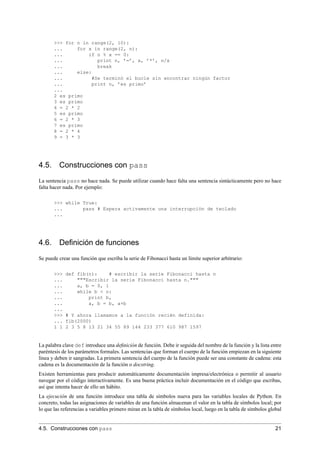 >>> for n in range(2, 10):
... for x in range(2, n):
... if n % x == 0:
... print n, ’=’, x, ’*’, n/x
... break
... else:
... #Se terminó el bucle sin encontrar ningún factor
... print n, ’es primo’
...
2 es primo
3 es primo
4 = 2 * 2
5 es primo
6 = 2 * 3
7 es primo
8 = 2 * 4
9 = 3 * 3
4.5. Construcciones con pass
La sentencia pass no hace nada. Se puede utilizar cuando hace falta una sentencia sintácticamente pero no hace
falta hacer nada. Por ejemplo:
>>> while True:
... pass # Espera activamente una interrupción de teclado
...
4.6. Deﬁnición de funciones
Se puede crear una función que escriba la serie de Fibonacci hasta un límite superior arbitrario:
>>> def fib(n): # escribir la serie Fibonacci hasta n
... """Escribir la serie Fibonacci hasta n."""
... a, b = 0, 1
... while b < n:
... print b,
... a, b = b, a+b
...
>>> # Y ahora llamamos a la función recién definida:
... fib(2000)
1 1 2 3 5 8 13 21 34 55 89 144 233 377 610 987 1597
La palabra clave def introduce una deﬁnición de función. Debe ir seguida del nombre de la función y la lista entre
paréntesis de los parámetros formales. Las sentencias que forman el cuerpo de la función empiezan en la siguiente
línea y deben ir sangradas. La primera sentencia del cuerpo de la función puede ser una constante de cadena: esta
cadena es la documentación de la función o docstring.
Existen herramientas para producir automáticamente documentación impresa/electrónica o permitir al usuario
navegar por el código interactivamente. Es una buena práctica incluir documentación en el código que escribas,
así que intenta hacer de ello un hábito.
La ejecución de una función introduce una tabla de símbolos nueva para las variables locales de Python. En
concreto, todas las asignaciones de variables de una función almacenan el valor en la tabla de símbolos local; por
lo que las referencias a variables primero miran en la tabla de símbolos local, luego en la tabla de símbolos global
4.5. Construcciones con pass 21
 