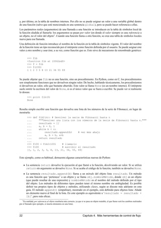 y, por último, en la tabla de nombres internos. Por ello no se puede asignar un valor a una variable global dentro
de una función (salvo que esté mencionada en una sentencia global), pero se puede hacer referencia a ellas.
Los parámetros reales (argumentos) de una llamada a una función se introducen en la tabla de símbolos local de
la función aludida al llamarla: los argumentos se pasan por valor (en donde el valor siempre es una referencia a
un objeto, no el valor del objeto1
. Cuando una función llama a otra función, se crea una tabla de símbolos locales
nueva para esa llamada.
Una deﬁnición de función introduce el nombre de la función en la tabla de símbolos vigente. El valor del nombre
de la función tiene un tipo reconocido por el intérprete como función deﬁnida por el usuario. Se puede asignar este
valor a otro nombre y usar éste, a su vez, como función que es. Esto sirve de mecanismo de renombrado genérico:
>>> fib
<function fib at 10042ed0>
>>> f = fib
>>> f(100)
1 1 2 3 5 8 13 21 34 55 89
Se puede objetar que fib no es una función, sino un procedimiento. En Python, como en C, los procedimientos
son simplemente funciones que no devuelven ningún valor. De hecho, hablando técnicamente, los procedimientos
sí devuelven un valor, sólo que bastante aburrido. Este valor se llama None (es un nombre interno). El intérprete
suele omitir la escritura del valor de None, si es el único valor que se fuera a escribir. Se puede ver si realmente
lo deseas:
>>> print fib(0)
None
Resulta simple escribir una función que devuelva una lista de los números de la serie de Fibonacci, en lugar de
mostrarla:
>>> def fib2(n): # Devolver la serie de Fibonacci hasta n
... """Devolver una lista con los números de la serie de Fibonacci hasta n."""
... resultado = []
... a, b = 0, 1
... while b < n:
... resultado.append(b) # ver más abajo
... a, b = b, a+b
... return resultado
...
>>> f100 = fib2(100) # llamarlo
>>> f100 # escribir el resultado
[1, 1, 2, 3, 5, 8, 13, 21, 34, 55, 89]
Este ejemplo, como es habitual, demuestra algunas características nuevas de Python:
La sentencia return devuelve la ejecución al que llamó a la función, devolviendo un valor. Si se utiliza
return sin argumento se devuelve None. Si se acaba el código de la función, también se devuelve None.
La sentencia resultado.append(b) llama a un método del objeto lista resultado. Un método
es una función que ‘pertenece’ a un objeto y se llama obj.nombreMétodo, donde obj es un objeto
(que puede resultar de una expresión) y nombreMétodo es el nombre del método deﬁnido por el tipo
del objeto. Los métodos de diferentes tipos pueden tener el mismo nombre sin ambigüedad. Es posible
deﬁnir tus propios tipos de objetos y métodos, utilizando clases, según se discute más adelante en esta
guía. El método append() (empalmar), mostrado en el ejemplo, está deﬁnido para objetos lista: Añade
un elemento nuevo al ﬁnal de la lista. En este ejemplo es equivalente a ‘resultado = resultado +
[b]’, pero más eﬁcaz.
1En realidad, por referencia al objeto resultaría más correcto, ya que si se pasa un objeto mutable, el que llama verá los cambios realizados
por el llamado (por ejemplo, si inserta elementos en una lista).
22 Capítulo 4. Más herramientas de control de ﬂujo
 