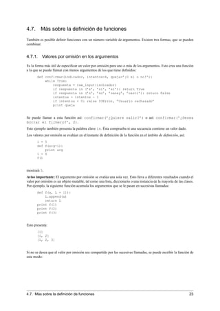 4.7. Más sobre la deﬁnición de funciones
También es posible deﬁnir funciones con un número variable de argumentos. Existen tres formas, que se pueden
combinar.
4.7.1. Valores por omisión en los argumentos
Es la forma más útil de especiﬁcar un valor por omisión para uno o más de los argumentos. Esto crea una función
a la que se puede llamar con menos argumentos de los que tiene deﬁnidos:
def confirmar(indicador, intentos=4, queja=’¡O sí o no!’):
while True:
respuesta = raw_input(indicador)
if respuesta in (’s’, ’si’, ’sí’): return True
if respuesta in (’n’, ’no’, ’nanay’, ’nasti’): return False
intentos = intentos - 1
if intentos < 0: raise IOError, ’Usuario rechazado’
print queja
Se puede llamar a esta función así: confirmar(’¿Quiere salir?’) o así: confirmar(’¿Desea
borrar el fichero?’, 2).
Este ejemplo también presenta la palabra clave in. Ésta comprueba si una secuencia contiene un valor dado.
Los valores por omisión se evalúan en el instante de deﬁnición de la función en el ámbito de deﬁnición, así:
i = 5
def f(arg=i):
print arg
i = 6
f()
mostrará 5.
Aviso importante: El argumento por omisión se evalúa una sola vez. Esto lleva a diferentes resultados cuando el
valor por omisión es un objeto mutable, tal como una lista, diccionario o una instancia de la mayoría de las clases.
Por ejemplo, la siguiente función acumula los argumentos que se le pasan en sucesivas llamadas:
def f(a, L = []):
L.append(a)
return L
print f(1)
print f(2)
print f(3)
Esto presenta:
[1]
[1, 2]
[1, 2, 3]
Si no se desea que el valor por omisión sea compartido por las sucesivas llamadas, se puede escribir la función de
este modo:
4.7. Más sobre la deﬁnición de funciones 23
 