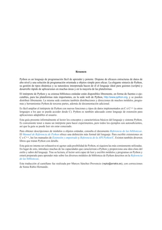 Resumen
Python es un lenguaje de programación fácil de aprender y potente. Dispone de eﬁcaces estructuras de datos de
alto nivel y una solución de programación orientada a objetos simple pero eﬁcaz. La elegante sintaxis de Python,
su gestión de tipos dinámica y su naturaleza interpretada hacen de él el lenguaje ideal para guiones (scripts) y
desarrollo rápido de aplicaciones en muchas áreas y en la mayoría de las plataformas.
El intérprete de Python y su extensa biblioteca estándar están disponibles libremente, en forma de fuentes o eje-
cutables, para las plataformas más importantes, en la sede web de Python, http://www.python.org, y se pueden
distribuir libremente. La misma sede contiene también distribuciones y direcciones de muchos módulos, progra-
mas y herramientas Python de terceras partes, además de documentación adicional.
Es fácil ampliar el intérprete de Python con nuevas funciones y tipos de datos implementados en C o C++ (u otros
lenguajes a los que se pueda acceder desde C). Python es también adecuado como lenguaje de extensión para
aplicaciones adaptables al usuario.
Esta guía presenta informalmente al lector los conceptos y características básicos del lenguaje y sistema Python.
Es conveniente tener a mano un intérprete para hacer experimentos, pero todos los ejemplos son autosuﬁcientes,
así que la guía se puede leer sin estar conectado.
Para obtener descripciones de módulos u objetos estándar, consulta el documento Referencia de las bibliotecas.
El Manual de Referencia de Python ofrece una deﬁnición más formal del lenguaje. Para escribir extensiones en
C o C++, lee los manuales de Extensión y empotrado y Referencia de la API Python/C. Existen también diversos
libros que tratan Python con detalle.
Esta guía no intenta ser exhaustiva ni agotar cada posibilidad de Python, ni siquiera las más comúnmente utilizadas.
En lugar de esto, introduce muchas de las capacidades que caracterizan a Python y proporciona una idea clara del
estilo y sabor del lenguaje. Tras su lectura, el lector será capaz de leer y escribir módulos y programas en Python y
estará preparado para aprender más sobre los diversos módulos de biblioteca de Python descritos en la Referencia
de las bibliotecas.
Esta traducción al castellano fue realizada por Marcos Sánchez Provencio (rapto@arrakis.es), con correcciones
de Sonia Rubio Hernando.
 