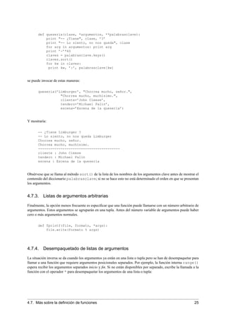 def queseria(clase, *argumentos, **palabrasclave):
print "-- ¿Tiene", clase, ’?’
print "-- Lo siento, no nos queda", clase
for arg in argumentos: print arg
print ’-’*40
claves = palabrasclave.keys()
claves.sort()
for kw in claves:
print kw, ’:’, palabrasclave[kw]
se puede invocar de estas maneras:
queseria(’Limburger’, "Chorrea mucho, señor.",
"Chorrea mucho, muchísimo.",
cliente=’John Cleese’,
tendero=’Michael Palin’,
escena=’Escena de la quesería’)
Y mostraría:
-- ¿Tiene Limburger ?
-- Lo siento, no nos queda Limburger
Chorrea mucho, señor.
Chorrea mucho, muchísimo.
----------------------------------------
cliente : John Cleese
tendero : Michael Palin
escena : Escena de la quesería
Obsérvese que se llama al método sort() de la lista de los nombres de los argumentos clave antes de mostrar el
contenido del diccionario palabrasclave; si no se hace esto no está determinado el orden en que se presentan
los argumentos.
4.7.3. Listas de argumentos arbitrarias
Finalmente, la opción menos frecuente es especiﬁcar que una función puede llamarse con un número arbitrario de
argumentos. Estos argumentos se agruparán en una tupla. Antes del número variable de argumentos puede haber
cero o más argumentos normales.
def fprintf(file, formato, *args):
file.write(formato % args)
4.7.4. Desempaquetado de listas de argumentos
La situación inversa se da cuando los argumentos ya están en una lista o tupla pero se han de desempaquetar para
llamar a una función que requiere argumentos posicionales separados. Por ejemplo, la función interna range()
espera recibir los argumentos separados inicio y ﬁn. Si no están disponibles por separado, escribe la llamada a la
función con el operador * para desempaquetar los argumentos de una lista o tupla:
4.7. Más sobre la deﬁnición de funciones 25
 