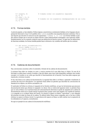 >>> range(3, 6) # llamada normal con argumentos separados
[3, 4, 5]
>>> args = [3, 6]
>>> range(*args) # llamada con los argumentos desempaquetados de una lista
[3, 4, 5]
4.7.5. Formas lambda
A petición popular, se han añadido a Python algunas características comúnmente halladas en los lenguajes de pro-
gramación funcional y Lisp. Con la palabra clave lambda es posible crear pequeñas funciones anónimas. Ésta es
una función que devuelve la suma de sus dos argumentos: ‘lambda a, b: a+b’. Las formas lambda se pue-
den utilizar siempre que se necesite un objeto función. Están sintácticamente restringidas a una expresión simple.
Semánticamente son un caramelo sintáctico para una deﬁnición de función normal. Al igual que las deﬁniciones
de funciones anidadas, las formas lambda pueden hacer referencia a las variables del ámbito que las contiene:
>>> def montar_incrementador(n):
return lambda x: x + n
>>> f = montar_incrementador(42)
>>> f(0)
42
>>> f(1)
43
4.7.6. Cadenas de documentación
Hay convenciones crecientes sobre el contenido y formato de las cadenas de documentación.
La primera línea debe ser siempre un corto y conciso resumen de lo que debe hacer el objeto. En aras de la
brevedad, no debes hacer constar el nombre y tipo del objeto, pues éstos están disponibles mediante otros modos
(excepto si el nombre es un verbo que describe el funcionamiento de la función). Esta línea debe empezar por
mayúscula y terminar en punto.
Si hay más líneas en la cadena de documentación, la segunda línea debe ir en blanco, separando visualmente el
resumen del resto de la descripción. Las siguientes líneas deben ser párrafos que describan las convenciones de
llamada de los objetos, sus efectos secundarios, etc.
El analizador de Python no elimina el sangrado de los literales multilínea, así que las herramientas que procesen
documentación tienen que eliminar el sangrado si se desea. Esto se realiza del siguiente modo. La primera línea
que no está en blanco tras la primera línea de la documentación determina el grado de sangrado de la cadena de
documentación entera (no se puede utilizar la primera línea, porque suele estar pegada a las comillas de apertura
y su sangrado no es evidente dentro del literal). Se elimina el espacio en blanco “equivalente” a este sangrado
del principio de todas las líneas de la cadena. No debería haber líneas menos sangradas, pero si las hay se debe
eliminar su espacio en blanco inicial. La equivalencia del espacio en blanco se debe realizar tras la expansión de
los tabuladores (a 8 espacios, normalmente).
He aquí un ejemplo de una cadena de documentación multilínea:
26 Capítulo 4. Más herramientas de control de ﬂujo
 