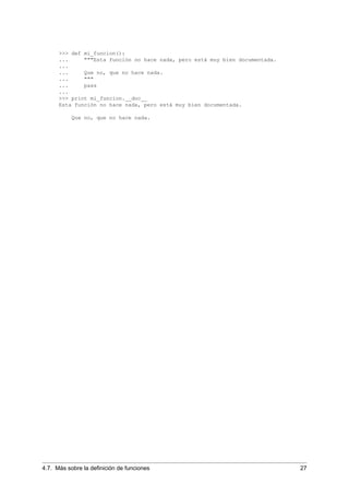 >>> def mi_funcion():
... """Esta función no hace nada, pero está muy bien documentada.
...
... Que no, que no hace nada.
... """
... pass
...
>>> print mi_funcion.__doc__
Esta función no hace nada, pero está muy bien documentada.
Que no, que no hace nada.
4.7. Más sobre la deﬁnición de funciones 27
 