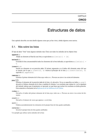 CAPÍTULO
CINCO
Estructuras de datos
Este capítulo describe con más detalle algunas cosas que ya has visto y añade algunas cosas nuevas.
5.1. Más sobre las listas
El tipo de datos “lista” tiene algunos métodos más. Éstos son todos los métodos de los objetos lista:
append(x)
Añade un elemento al ﬁnal de una lista; es equivalente a a[len(a):] = [x].
extend(L)
Extiende la lista concatenándole todos los elementos de la lista indicada; es equivalente a a[len(a):] =
L.
insert(i, x)
Inserta un elemento en un posición dada. El primer argumento es el índice del elemento antes del que
se inserta, por lo que a.insert(0, x) inserta al principio de la lista y a.insert(len(a), x)
equivale a a.append(x).
remove(x)
Elimina el primer elemento de la lista cuyo valor es x. Provoca un error si no existe tal elemento.
pop([i])
Elimina el elemento de la posición dada de la lista y lo devuelve. Si no se especiﬁca un índice, a.pop()
devuelve el último elemento de la lista y también lo elimina. Los corchetes que rodean la i en la signatura
del método indican que el parámetro es opcional, no que haya que teclear los corchetes en dicha posición.
Esta notación es frecuente en la Referencia de las bibliotecas de Python.
index(x)
Devuelve el índice del primer elemento de la lista cuyo valor sea x. Provoca un error si no existe tal ele-
mento.
count(x)
Devuelve el número de veces que aparece x en la lista.
sort()
Ordena ascendentemente los elementos de la propia lista (la lista queda cambiada).
reverse()
Invierte la propia lista (la lista queda cambiada).
Un ejemplo que utiliza varios métodos de la lista:
29
 