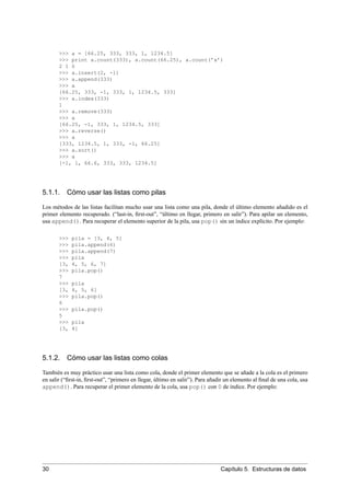 >>> a = [66.25, 333, 333, 1, 1234.5]
>>> print a.count(333), a.count(66.25), a.count(’x’)
2 1 0
>>> a.insert(2, -1)
>>> a.append(333)
>>> a
[66.25, 333, -1, 333, 1, 1234.5, 333]
>>> a.index(333)
1
>>> a.remove(333)
>>> a
[66.25, -1, 333, 1, 1234.5, 333]
>>> a.reverse()
>>> a
[333, 1234.5, 1, 333, -1, 66.25]
>>> a.sort()
>>> a
[-1, 1, 66.6, 333, 333, 1234.5]
5.1.1. Cómo usar las listas como pilas
Los métodos de las listas facilitan mucho usar una lista como una pila, donde el último elemento añadido es el
primer elemento recuperado. (“last-in, ﬁrst-out”, “último en llegar, primero en salir”). Para apilar un elemento,
usa append(). Para recuperar el elemento superior de la pila, usa pop() sin un índice explícito. Por ejemplo:
>>> pila = [3, 4, 5]
>>> pila.append(6)
>>> pila.append(7)
>>> pila
[3, 4, 5, 6, 7]
>>> pila.pop()
7
>>> pila
[3, 4, 5, 6]
>>> pila.pop()
6
>>> pila.pop()
5
>>> pila
[3, 4]
5.1.2. Cómo usar las listas como colas
También es muy práctico usar una lista como cola, donde el primer elemento que se añade a la cola es el primero
en salir (“ﬁrst-in, ﬁrst-out”, “primero en llegar, último en salir”). Para añadir un elemento al ﬁnal de una cola, usa
append(). Para recuperar el primer elemento de la cola, usa pop() con 0 de índice. Por ejemplo:
30 Capítulo 5. Estructuras de datos
 