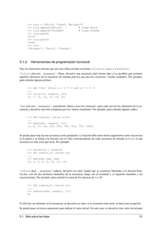 >>> cola = ["Eric", "John", "Michael"]
>>> cola.append("Terry") # llega Terry
>>> cola.append("Graham") # llega Graham
>>> cola.pop(0)
’Eric’
>>> cola.pop(0)
’John’
>>> cola
[’Michael’, ’Terry’, ’Graham’]
5.1.3. Herramientas de programación funcional
Hay tres funciones internas que son muy útiles al tratar con listas: filter(), map() y reduce().
‘filter(función, secuencia)’, ﬁltrar, devuelve una secuencia (del mismo tipo, si es posible) que contiene
aquellos elementos de la secuencia de entrada para los que función(elemento) resulta verdadero. Por ejemplo,
para calcular algunos primos:
>>> def f(x): return x % 2 != 0 and x % 3 != 0
...
>>> filter(f, range(2, 25))
[5, 7, 11, 13, 17, 19, 23]
‘map(función, secuencia)’, transformar, llama a función(elemento) para cada uno de los elementos de la se-
cuencia y devuelve una lista compuesta por los valores resultantes. Por ejemplo, para calcular algunos cubos:
>>> def cubo(x): return x*x*x
...
>>> map(cubo, range(1, 11))
[1, 8, 27, 64, 125, 216, 343, 512, 729, 1000]
Se puede pasar más de una secuencia como parámetro. La función debe tener tantos argumentos como secuencias
se le pasan y se llama a la función con el valor correspondiente de cada secuencia de entrada (o None si una
secuencia es más corta que otra). Por ejemplo:
>>> secuencia = range(8)
>>> def suma(x,y): return x+y
...
>>> map(add, seq, seq)
[0, 2, 4, 6, 8, 10, 12, 14]
‘reduce(func, secuencia)’,reducir, devuelve un valor simple que se construye llamando a la función bina-
ria func con los dos primeros elementos de la secuencia, luego con el resultado y el siguiente elemento y así
sucesivamente. Por ejemplo, para calcular la suma de los números de 1 a 10:
>>> def suma(x,y): return x+y
...
>>> reduce(suma, range(1, 11))
55
Si sólo hay un elemento en la secuencia, se devuelve su valor; si la secuencia está vacía, se lanza una excepción.
Se puede pasar un tercer argumento para indicar el valor inicial. En este caso, se devuelve este valor inicial para
5.1. Más sobre las listas 31
 