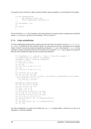 la secuencia vacía y la función se aplica al primer elemento, luego al segundo y así sucesivamente. Por ejemplo,
>>> def sum(secuencia):
... def suma(x,y): return x+y
... return reduce(suma, secuencia, 0)
...
>>> sum(range(1, 11))
55
>>> sum([])
0
No uses la función sum() de este ejemplo: como sumar números es una tarea común, se proporciona una función
interna sum(secuencia) que hace esto exactamente. New in version 2.3.
5.1.4. Listas autodeﬁnidas
Las listas autodeﬁnidas proporcionan un modo conciso de crear listas sin recurrir al uso de map(), filter()
ni lambda. La deﬁnición de lista resultante tiende a ser más clara que las listas construidas con los métodos
citados. Cada LC consta de una expresión seguida de una cláusula for y cero o más cláusulas for o if. La lista
resultante se obtiene evaluando la expresión en el contexto de las cláusulas for e if que la siguen. Si la expresión
debe dar como resultado una tupla, hay que encerrarla entre paréntesis.
>>> frutafresca = [’ plátano’, ’ mora ’, ’fruta de la pasión ’]
>>> [arma.strip() for arma in frutafresca]
[’plátano’, ’mora’, ’fruta de la pasión’]
>>> vec = [2, 4, 6]
>>> [3*x for x in vec]
[6, 12, 18]
>>> [3*x for x in vec if x > 3]
[12, 18]
>>> [3*x for x in vec if x < 2]
[]
>>> [[x,x**2] for x in vec]
[[2, 4], [4, 16], [6, 36]]
>>> [x, x**2 for x in vec] # error - se necesita un paréntesis en las tuplas
File "<stdin>", line 1, in ?
[x, x**2 for x in vec]
^
SyntaxError: invalid syntax
>>> [(x, x**2) for x in vec]
[(2, 4), (4, 16), (6, 36)]
>>> vec1 = [2, 4, 6]
>>> vec2 = [4, 3, -9]
>>> [x*y for x in vec1 for y in vec2]
[8, 6, -18, 16, 12, -36, 24, 18, -54]
>>> [x+y for x in vec1 for y in vec2]
[6, 5, -7, 8, 7, -5, 10, 9, -3]
>>> [vec1[i]*vec2[i] for i in range(len(vec1))]
[8, 12, -54]
>>> [vec1[i]*vec2[i] for i in range(len(vec1))]
[8, 12, -54]
Las listas autodeﬁnidas son mucho más lexibles que map() y se pueden aplicar a funciones con más de un
argumento y a funciones anidadas:
32 Capítulo 5. Estructuras de datos
 