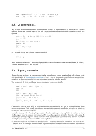 >>> [str(round(355/113.0, i)) for i in range(1,6)]
[’3.1’, ’3.14’, ’3.142’, ’3.1416’, ’3.14159’]
5.2. La sentencia del
Hay un modo de eliminar un elemento de una lista dado su índice en lugar de su valor: la sentencia del. También
se puede utilizar para eliminar cortes de una lista (lo que hacíamos antes asignando una lista vacía al corte). Por
ejemplo:
>>> a = [-1, 1, 66.25, 333, 333, 1234.5]
>>> del a[0]
>>> a
[1, 66.25, 333, 333, 1234.5]
>>> del a[2:4]
>>> a
[1, 66.25, 1234.5]
del se puede utilizar para eliminar variable completas:
>>> del a
Hacer referencia al nombre a a partir de aquí provoca un error (al menos hasta que se asigne otro valor al nombre).
Veremos otros usos de del más adelante.
5.3. Tuplas y secuencias
Hemos visto que las listas y las cadenas tienen muchas propiedades en común, por ejemplo, el indexado y el corte.
Son dos ejemplos de tipos de datos secuenciales. Como Python es un lenguaje en evolución, se pueden añadir
otros tipos de datos de secuencia. Hay otro tipo de dato secuencial estándar: la tupla.
Una tupla consta de cierta cantidad de valores separada por comas, por ejemplo:
>>> t = 12345, 54321, ’¡hola!’
>>> t[0]
12345
>>> t
(12345, 54321, ’¡hola!’)
>>> # Se pueden anidar tuplas:
... u = t, (1, 2, 3, 4, 5)
>>> u
((12345, 54321, ’¡hola!’), (1, 2, 3, 4, 5))
Como puedes observar, en la salida se encierran las tuplas entre paréntesis, para que las tuplas anidadas se inter-
preten correctamente. En la entrada los paréntesis son opcionales, aunque a menudo son necesarios (si la tupla es
parte de una expresión más compleja).
Las tuplas son muy útiles: Por ejemplo, pares de coordenadas (x,y), registros de empleados de una base de datos,
etc. Las tuplas, como las cadenas, son inmutables: No es posible asignar un valor a los elementos individuales de
una tupla (sin embargo, se puede simular el mismo efecto mediante corte y concatenación). También es posible
crear tuplas que contengan objetos mutables, por ejemplo, listas.
Un problema especial es la construcción de tuplas de 0 ó 1 elementos: La sintaxis tiene trucos para resolver esto.
Las tuplas vacías se construyen mediante un par de paréntesis vacío y las tuplas de un solo elemento se construyen
5.2. La sentencia del 33
 
