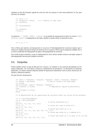 mediante el valor del elemento seguido de coma (no vale con encerrar el valor entre paréntesis). Es feo, pero
funciona. Por ejemplo:
>>> vacio = ()
>>> singleton = ’hola’, # <-- Observa la coma final
>>> len(vacio)
0
>>> len(singleton)
1
>>> singleton
(’hola’,)
La sentencia t = 12345, 54321, ’¡hola!’ es un ejemplo de empaquetado de tuplas: los valores 12345,
54321 y ’¡hola!’ se empaquetan en una tupla. También se puede realizar la operación inversa:
>>> x, y, z = t
Esto se llama, por supuesto, desempaquetado de secuencias. El desempaquetado de secuencias requiere que el
número de variables sea igual al número de elementos de la secuencia. Observa que la asignación múltiple sólo es
un efecto combinado del empaquetado de tuplas y desempaquetado de secuencias.
Esto resulta un poco asimétrico, ya que el empaquetado de varios valores siempre resulta en una tupla, aunque el
desempaquetado funciona para cualquier secuencia.
5.4. Conjuntos
Python también incluye un tipo de dato para los conjuntos. Un conjunto es una colección desordenada sin ele-
mentos duplicados. Los usos básicos incluyen la comprobación de pertenencia y la eliminación de elementos
duplicados. Los objetos conjunto disponen también de operaciones matemáticas como la unión, intersección, di-
ferencia y diferencia simétrica.
He aquí una breve demostración:
>>> cesta = [’manzana’, ’naranja’, ’manzana’, ’pera’, ’naranja’, ’banana’]
>>> frutas = set(cesta) # crea un conjunto sin duplicados
>>> frutas
set([’naranja’, ’pera’, ’manzana’, ’banana’])
>>> ’naranja’ in frutas # comprobación rápida de pertenencia
True
>>> ’ortigas’ in frutas
False
>>> # Demostración de las operaciones de conjuntos sobre las letras de dos palabras
>>> a = set(’abracadabra’)
>>> b = set(’alacazam’)
>>> a # letras diferentes de a
set([’a’, ’r’, ’b’, ’c’, ’d’])
>>> a - b # letras de a que no están en b
set([’r’, ’d’, ’b’])
>>> a | b # letras que están en a o b
set([’a’, ’c’, ’r’, ’d’, ’b’, ’m’, ’z’, ’l’])
>>> a & b # letras que están en a y también en b
set([’a’, ’c’])
>>> a ^ b # letras que están en a y b pero no en los dos
set([’r’, ’d’, ’b’, ’m’, ’z’, ’l’])
34 Capítulo 5. Estructuras de datos
 