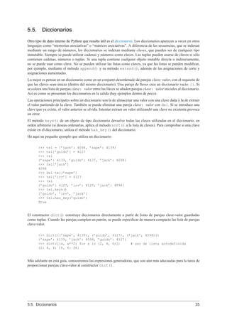 5.5. Diccionarios
Otro tipo de dato interno de Python que resulta útil es el diccionario. Los diccionarios aparecen a veces en otros
lenguajes como “memorias asociativas” o “matrices asociativas”. A diferencia de las secuencias, que se indexan
mediante un rango de números, los diccionarios se indexan mediante claves, que pueden ser de cualquier tipo
inmutable. Siempre se puede utilizar cadenas y números como claves. Las tuplas pueden usarse de claves si sólo
contienen cadenas, números o tuplas. Si una tupla contiene cualquier objeto mutable directa o indirectamente,
no se puede usar como clave. No se pueden utilizar las listas como claves, ya que las listas se pueden modiﬁcar,
por ejemplo, mediante el método append() y su método extend(), además de las asignaciones de corte y
asignaciones aumentadas.
Lo mejor es pensar en un diccionario como en un conjunto desordenado de parejas clave: valor, con el requisito de
que las claves sean únicas (dentro del mismo diccionario). Una pareja de llaves crea un diccionario vacío: {}. Si
se coloca una lista de parejas clave: valor entre las llaves se añaden parejas clave: valor iniciales al diccionario.
Así es como se presentan los diccionarios en la salida (hay ejemplos dentro de poco).
Las operaciones principales sobre un diccionario son la de almacenar una valor con una clave dada y la de extraer
el valor partiendo de la clave. También se puede eliminar una pareja clave: valor con del. Si se introduce una
clave que ya existe, el valor anterior se olvida. Intentar extraer un valor utilizando una clave no existente provoca
un error.
El método keys() de un objeto de tipo diccionario devuelve todas las claves utilizadas en el diccionario, en
orden arbitrario (si deseas ordenarlas, aplica el método sort() a la lista de claves). Para comprobar si una clave
existe en el diccionario, utiliza el método has_key() del diccionario.
He aquí un pequeño ejemplo que utiliza un diccionario:
>>> tel = {’jack’: 4098, ’sape’: 4139}
>>> tel[’guido’] = 4127
>>> tel
{’sape’: 4139, ’guido’: 4127, ’jack’: 4098}
>>> tel[’jack’]
4098
>>> del tel[’sape’]
>>> tel[’irv’] = 4127
>>> tel
{’guido’: 4127, ’irv’: 4127, ’jack’: 4098}
>>> tel.keys()
[’guido’, ’irv’, ’jack’]
>>> tel.has_key(’guido’)
True
El constructor dict() construye diccionarios directamente a partir de listas de parejas clave-valor guardadas
como tuplas. Cuando las parejas cumplen un patrón, se puede especiﬁcar de manera compacta las lista de parejas
clave-valor.
>>> dict([(’sape’, 4139), (’guido’, 4127), (’jack’, 4098)])
{’sape’: 4139, ’jack’: 4098, ’guido’: 4127}
>>> dict([(x, x**2) for x in (2, 4, 6)]) # uso de lista autodefinida
{2: 4, 4: 16, 6: 36}
Más adelante en esta guía, conoceremos las expresiones generadoras, que son aún más adecuadas para la tarea de
proporcionar parejas clave-valor al constructor dict().
5.5. Diccionarios 35
 