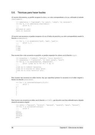 5.6. Técnicas para hacer bucles
Al recorrer diccionarios, es posible recuperar la clave y su valor correspondiente a la vez, utilizando el método
iteritems().
>>> caballeros = {’gallahad’: ’el casto’, ’robin’: ’el valeroso’}
>>> for k, v in caballeros.iteritems():
... print k, v
...
gallahad el casto
robin el valeroso
Al recorrer una secuencia, se pueden recuperar a la vez el índice de posición y su valor correspondiente usando la
función enumerate().
>>> for i, v in enumerate([’pim’, ’pam’, ’pum’]):
... print i, v
...
0 pim
1 pam
2 pum
Para recorrer dos o más secuencias en paralelo, se pueden emparejar los valores con la función zip().
>>> preguntas = [’nombre’, ’misión’, ’color favorito’]
>>> respuestas = [’lanzarote’, ’el santo grial’, ’azul’]
>>> for p, r in zip(preguntas, respuestas):
... print ’¿Cuál es tu %s? %s.’ % (p, r)
...
¿cuál es tu nombre? lanzarote.
¿cuál es tu misión? el santo grial.
¿cuál es tu color favorito? azul.
<
Para recorrer una secuencia en orden inverso, hay que especiﬁcar primero la secuencia en el orden original y
llamar a la función reversed().
>>> for i in reversed(xrange(1,10,2)):
... print i
...
9
7
5
3
1
Para recorrer una secuencia en orden, usa la función sorted(), que devuelve una lista ordenada nueva, dejando
intacta la secuencia original.
>>> cesta = [’manzana’, ’naranja’, ’manzana’, ’naranja’, ’pera’, ’banana’]
>>> for f in sorted(set(cesta)):
... print f
...
banana
manzana
naranja
pera
36 Capítulo 5. Estructuras de datos
 