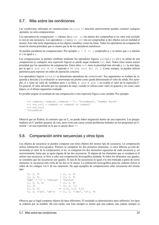 5.7. Más sobre las condiciones
Las condiciones utilizadas en construcciones while e if descritas anteriormente pueden contener cualquier
operador, no sólo comparaciones.
Los operadores de comparación in (dentro de) y not in (no dentro de) comprueban si un valor está incluido
(o no) en una secuencia. Los operadores is (es) y is not (no es) comprueban si dos objetos son en realidad el
mismo. Esto sólo tiene importancia en los objetos mutables, como las listas. Todos los operadores de comparación
tienen la misma prioridad, que es menor que la de los operadores numéricos.
Se pueden encadenar las comparaciones: Por ejemplo, a < b == c comprueba si a es menor que b y además
si b es igual a c.
Las comparaciones se pueden combinar mediante los operadores lógicos and (y) y or (o) y la salida de una
comparación (o cualquier otra expresión lógica) se puede negar mediante not (no). Todos éstos tienen menor
prioridad que los operadores de comparación. Entre ellos, not tiene la prioridad más elevada y or la más baja,
por lo que A and not B or C equivale a (A and (not B)) or C. Como siempre, se pueden utilizar
paréntesis para expresar un orden de operación concreto.
Los operadores lógicos and y or se denominan operadores de cortocircuito: Sus argumentos se evalúan de iz-
quierda a derecha y la evaluación se interrumpe tan pronto como queda determinado el valor de salida. Por ejem-
plo, si A tiene un valor de verdadero pero B es falso, A and B and C no evalúa el valor de la expresión C.
En general, el valor devuelto por un operador de atajo, cuando se utiliza como valor en general y no como valor
lógico, es el último argumento evaluado.
Es posible asignar el resultado de una comparación u otra expresión lógica a una variable. Por ejemplo:
>>> cadena1, cadena2, cadena3 = ’’, ’Trondheim’, ’Hammer Dance’
>>> non_null = cadena1 or cadena2 or cadena3
>>> non_null
’Trondheim’
Observa que en Python, al contrario que en C, no puede haber asignación dentro de una expresión. Los progra-
madores en C pueden quejarse de esto, pero evita una causa común problemas hallados en los programas en C:
teclear = en una expresión en la que se quería decir ==.
5.8. Comparación entre secuencias y otros tipos
Los objetos de secuencia se pueden comparar con otros objetos del mismo tipo de secuencia. La comparación
utiliza ordenación lexicográﬁca: Primero se comparan los dos primeros elementos, si estos diﬁeren ya está de-
terminado el valor de la comparación, si no, se comparan los dos elementos siguientes de cada secuencia y, así
sucesivamente, hasta que se agota alguna de las dos secuencias. Si alguno de los elementos que se compara es él
mismo una secuencia, se lleva a cabo una comparación lexicográﬁca anidada. Si todos los elementos son iguales,
se considera que las secuencias son iguales. Si una de las secuencias es igual a la otra truncada a partir de cierto
elemento, la secuencia más corta de las dos es la menor. La ordenación lexicográﬁca para las cadenas utiliza el
orden de los códigos ASCII de sus caracteres. He aquí ejemplos de comparaciones entre secuencias del mismo
tipo:
(1, 2, 3) < (1, 2, 4)
[1, 2, 3] < [1, 2, 4]
’ABC’ < ’C’ < ’Pascal’ < ’Python’
(1, 2, 3, 4) < (1, 2, 4)
(1, 2) < (1, 2, -1)
(1, 2, 3) == (1.0, 2.0, 3.0)
(1, 2, (’aa’, ’ab’)) < (1, 2, (’abc’, ’a’), 4)
Observa que es legal comparar objetos de tipos diferentes. El resultado es determinístico pero arbitrario: los tipos
se ordenan por su nombre. De este modo, una lista siempre es menor que una cadena, una cadena siempre es
5.7. Más sobre las condiciones 37
 