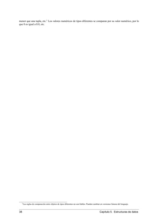 menor que una tupla, etc.1
Los valores numéricos de tipos diferentes se comparan por su valor numérico, por lo
que 0 es igual a 0.0, etc.
1Las reglas de comparación entre objetos de tipos diferentes no son ﬁables. Pueden cambiar en versiones futuras del lenguaje.
38 Capítulo 5. Estructuras de datos
 