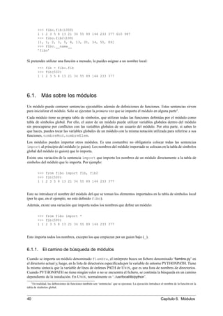 >>> fibo.fib(1000)
1 1 2 3 5 8 13 21 34 55 89 144 233 377 610 987
>>> fibo.fib2(100)
[1, 1, 2, 3, 5, 8, 13, 21, 34, 55, 89]
>>> fibo.__name__
’fibo’
Si pretendes utilizar una función a menudo, la puedes asignar a un nombre local:
>>> fib = fibo.fib
>>> fib(500)
1 1 2 3 5 8 13 21 34 55 89 144 233 377
6.1. Más sobre los módulos
Un módulo puede contener sentencias ejecutables además de deﬁniciones de funciones. Estas sentencias sirven
para inicializar el módulo. Sólo se ejecutan la primera vez que se importa el módulo en alguna parte1
.
Cada módulo tiene su propia tabla de símbolos, que utilizan todas las funciones deﬁnidas por el módulo como
tabla de símbolos global. Por ello, el autor de un módulo puede utilizar variables globales dentro del módulo
sin preocuparse por conﬂictos con las variables globales de un usuario del módulo. Por otra parte, si sabes lo
que haces, puedes tocar las variables globales de un módulo con la misma notación utilizada para referirse a sus
funciones, nombreMod.nombreElem.
Los módulos pueden importar otros módulos. Es una costumbre no obligatoria colocar todas las sentencias
import al principio del módulo (o guion). Los nombres del módulo importado se colocan en la tabla de símbolos
global del módulo (o guion) que lo importa.
Existe una variación de la sentencia import que importa los nombres de un módulo directamente a la tabla de
símbolos del módulo que lo importa. Por ejemplo:
>>> from fibo import fib, fib2
>>> fib(500)
1 1 2 3 5 8 13 21 34 55 89 144 233 377
Esto no introduce el nombre del módulo del que se toman los elementos importados en la tabla de símbolos local
(por lo que, en el ejemplo, no está deﬁnido fibo).
Además, existe una variación que importa todos los nombres que deﬁne un módulo:
>>> from fibo import *
>>> fib(500)
1 1 2 3 5 8 13 21 34 55 89 144 233 377
Esto importa todos los nombres, excepto los que empiezan por un guion bajo (_).
6.1.1. El camino de búsqueda de módulos
Cuando se importa un módulo denominado fiambre, el intérprete busca un ﬁchero denominado ‘ﬁambre.py’ en
el directorio actual y, luego, en la lista de directorios especiﬁcada por la variable de entorno PYTHONPATH. Tiene
la misma sintaxis que la variable de línea de órdenes PATH de UNIX, que es una lista de nombres de directorios.
Cuando PYTHONPATH no tiene ningún valor o no se encuentra el ﬁchero, se continúa la búsqueda en un camino
dependiente de la instalación. En UNIX, normalmente es ‘.:/usr/local/lib/python’.
1En realidad, las deﬁniciones de funciones también son ‘sentencias’ que se ejecutan. La ejecución introduce el nombre de la función en la
tabla de símbolos global.
40 Capítulo 6. Módulos
 
