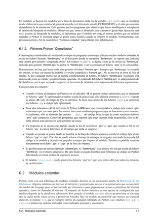En realidad, se buscan los módulos en la lista de directorios dada por la variable sys.path, que se inicializa
desde el directorio que contiene el guion de entrada (o el directorio actual), PYTHONPATH y el valor por omisión
dependiente de la instalación. Esto permite que los programas que saben lo que hacen modiﬁquen o reemplacen
el camino de búsqueda de módulos. Obsérvese que, como el directorio que contiene el guion bajo ejecución está
en el camino de búsqueda de módulos, es importante que el módulo no tenga el mismo nombre que un módulo
estándar, o Python lo intentará cargar el guion como módulo cuando se importe el módulo. Normalmente, esto
provocará errores. Ver la sección 6.2, “Módulos estándar,” para obtener más información.
6.1.2. Ficheros Python “Compilados”
Como mejora considerable del tiempo de arranque de programas cortos que utilizan muchos módulos estándar, si
existe un ﬁchero llamado ‘ﬁambre.pyc’ en el directorio donde se encuentra ‘ﬁambre.py’, se supone que contiene
una versión previamente “compilada a byte” del módulo fiambre. La fecha y hora de la versión de ‘ﬁambre.py’
utilizada para generar ‘ﬁambre.pyc’ se graba en ‘ﬁambre.pyc’ y no se considera el ﬁchero ‘.pyc’ si no concuerdan.
Normalmente, no hay que hacer nada para generar el ﬁchero ‘ﬁambre.pyc’. Siempre que ‘ﬁambre.py’ se compile
sin errores, se hace un intento de escribir la versión compilada a ‘ﬁambre.pyc’. No se provoca un error si falla el
intento. Si por cualquier motivo no se escribe completamente el ﬁchero, el ﬁchero ‘ﬁambre.pyc’ resultante será
reconocido como no válido y posteriormente ignorado. El contenido del ﬁchero ‘ﬁambre.pyc’ es independiente de
la plataforma, por lo que se puede compartir un directorio de módulos entre máquinas de diferentes arquitecturas.
Consejos para los expertos:
Cuando se llama al intérprete de Python con el indicador -O, se genera código optimizado, que se almacena
en ﬁcheros ‘.pyo’. El optimizador actual no resulta de gran ayuda, sólo elimina sentencias assert. Cuando
se utiliza -O, todo el código de byte se optimiza. Se hace caso omiso de los ﬁcheros .pyc y se compilan
los ﬁcheros .py a código byte optimizado.
Pasar dos indicadores -O al intérprete de Python (-OO) hace que el compilador a código byte realice opti-
mizaciones que, en casos poco frecuentes, dan como resultado programas que no funcionan correctamente.
Actualmente, sólo se eliminan las cadenas __doc__ del código byte, lo que da como resultado ﬁcheros
‘.pyo’ más compactos. Como hay programas que suponen que estas cadenas están disponibles, sólo se de-
bería utilizar esta opción con conocimiento de causa.
Un programa no se ejecuta más rápido cuando se lee de un ﬁchero ‘.pyc’ o ‘.pyo’ que cuando se lee de un
ﬁchero ‘.py’. La única diferencia es el tiempo que tarda en cargarse.
Cuando se ejecuta un guion dando su nombre en la línea de órdenes, nunca se escribe el código byte en un
ﬁchero ‘.pyc’ o ‘.pyo’. Por ello, se puede reducir el tiempo de arranque de un guion moviendo la mayoría del
código a un módulo y dejando un pequeño arranque que importa el módulo. También es posible nombrar
directamente un ﬁchero ‘.pyc’ o ‘.pyo’ en la línea de órdenes.
Es posible tener un módulo llamado ‘ﬁambre.pyc’ (o ‘ﬁambre.pyo’ si se utiliza -O) sin que exista el ﬁchero
‘ﬁambre.py’ en el mismo directorio. De este modo se puede distribuir una biblioteca de código de Python
diﬁcultando en cierta medida la ingeniería inversa.
El módulo compileall puede generar los ﬁcheros ‘.pyc’ (o ‘.pyo’ si se utiliza -O) para todos los módulos
de un directorio.
6.2. Módulos estándar
Python viene con una biblioteca de módulos estándar, descrita en un documento aparte, la Referencia de las
bibliotecas. Algunos módulos son internos al intérprete y proporcionan acceso a las operaciones que no son parte
del núcleo del lenguaje pero se han incluido por eﬁciencia o para proporcionar acceso a primitivas del sistema
operativo, como las llamadas al sistema. El conjunto de dichos módulos es una opción de conﬁguración que
también depende de la plataforma subyacente. Por ejemplo, el módulo amoeba sólo se proporciona en sistemas
que de algún modo tienen acceso a primitivas Amoeba. Hay un módulo en particular que merece una especial
atención, el módulo sys, que es siempre interno en cualquier intérprete de Python. Las variables sys.ps1 y
sys.ps2 deﬁnen las cadenas utilizadas como indicador principal y secundario:
6.2. Módulos estándar 41
 