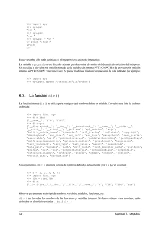 >>> import sys
>>> sys.ps1
’>>> ’
>>> sys.ps2
’... ’
>>> sys.ps1 = ’C> ’
C> print ’¡Puaj!’
¡Puaj!
C>
Estas variables sólo están deﬁnidas si el intérprete está en modo interactivo.
La variable sys.path es una lista de cadenas que determina el camino de búsqueda de módulos del intérprete.
Se inicializa a un valor por omisión tomado de la variable de entorno PYTHONPATH o de un valor por omisión
interno, si PYTHONPATH no tiene valor. Se puede modiﬁcar mediante operaciones de lista estándar, por ejemplo:
>>> import sys
>>> sys.path.append(’/ufs/guido/lib/python’)
6.3. La función dir()
La función interna dir() se utiliza para averiguar qué nombres deﬁne un módulo. Devuelve una lista de cadenas
ordenada:
>>> import fibo, sys
>>> dir(fibo)
[’__name__’, ’fib’, ’fib2’]
>>> dir(sys)
[’__displayhook__’, ’__doc__’, ’__excepthook__’, ’__name__’, ’__stderr__’,
’__stdin__’, ’__stdout__’, ’_getframe’, ’api_version’, ’argv’,
’builtin_module_names’, ’byteorder’, ’call_tracing’, ’callstats’, ’copyright’,
’displayhook’, ’exc_clear’, ’exc_info’, ’exc_type’, ’excepthook’, ’exec_prefix’,
’executable’, ’exit’, ’getcheckinterval’, ’getdefaultencoding’, ’getdlopenflags’,
’getfilesystemencoding’, ’getrecursionlimit’, ’getrefcount’, ’hexversion’,
’last_traceback’, ’last_type’, ’last_value’, ’maxint’, ’maxunicode’,
’meta_path’, ’modules’, ’path’, ’path_hooks’, ’path_importer_cache’, ’platform’,
’prefix’, ’ps1’, ’ps2’, ’setcheckinterval’, ’setdlopenflags’, ’setprofile’,
’setrecursionlimit’, ’settrace’, ’stderr’, ’stdin’, ’stdout’, ’version’,
’version_info’, ’warnoptions’]
Sin argumentos, dir() enumera la lista de nombres deﬁnidos actualmente (por ti o por el sistema):
>>> a = [1, 2, 3, 4, 5]
>>> import fibo, sys
>>> fib = fibo.fib
>>> dir()
[’__builtins__’,’__doc__’,’__file__’,’__name__’, ’a’, ’fib’, ’fibo’, ’sys’]
Observa que enumera todo tipo de nombres: variables, módulos, funciones, etc.
dir() no devuelve los nombres de las funciones y variables internas. Si deseas obtener esos nombres, están
deﬁnidos en el módulo estándar __builtin__:
42 Capítulo 6. Módulos
 