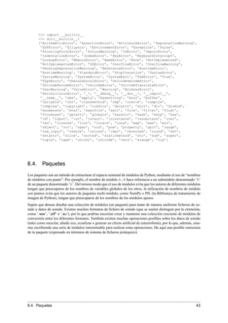 >>> import __builtin__
>>> dir(__builtin__)
[’ArithmeticError’, ’AssertionError’, ’AttributeError’, ’DeprecationWarning’,
’EOFError’, ’Ellipsis’, ’EnvironmentError’, ’Exception’, ’False’,
’FloatingPointError’, ’FutureWarning’, ’IOError’, ’ImportError’,
’IndentationError’, ’IndexError’, ’KeyError’, ’KeyboardInterrupt’,
’LookupError’, ’MemoryError’, ’NameError’, ’None’, ’NotImplemented’,
’NotImplementedError’, ’OSError’, ’OverflowError’, ’OverflowWarning’,
’PendingDeprecationWarning’, ’ReferenceError’, ’RuntimeError’,
’RuntimeWarning’, ’StandardError’, ’StopIteration’, ’SyntaxError’,
’SyntaxWarning’, ’SystemError’, ’SystemExit’, ’TabError’, ’True’,
’TypeError’, ’UnboundLocalError’, ’UnicodeDecodeError’,
’UnicodeEncodeError’, ’UnicodeError’, ’UnicodeTranslateError’,
’UserWarning’, ’ValueError’, ’Warning’, ’WindowsError’,
’ZeroDivisionError’, ’_’, ’__debug__’, ’__doc__’, ’__import__’,
’__name__’, ’abs’, ’apply’, ’basestring’, ’bool’, ’buffer’,
’callable’, ’chr’, ’classmethod’, ’cmp’, ’coerce’, ’compile’,
’complex’, ’copyright’, ’credits’, ’delattr’, ’dict’, ’dir’, ’divmod’,
’enumerate’, ’eval’, ’execfile’, ’exit’, ’file’, ’filter’, ’float’,
’frozenset’, ’getattr’, ’globals’, ’hasattr’, ’hash’, ’help’, ’hex’,
’id’, ’input’, ’int’, ’intern’, ’isinstance’, ’issubclass’, ’iter’,
’len’, ’license’, ’list’, ’locals’, ’long’, ’map’, ’max’, ’min’,
’object’, ’oct’, ’open’, ’ord’, ’pow’, ’property’, ’quit’, ’range’,
’raw_input’, ’reduce’, ’reload’, ’repr’, ’reversed’, ’round’, ’set’,
’setattr’, ’slice’, ’sorted’, ’staticmethod’, ’str’, ’sum’, ’super’,
’tuple’, ’type’, ’unichr’, ’unicode’, ’vars’, ’xrange’, ’zip’]
6.4. Paquetes
Los paquetes son un método de estructurar el espacio nominal de módulos de Python, mediante el uso de “nombres
de módulos con punto”. Por ejemplo, el nombre de módulo A.B hace referencia a un submódulo denominado ‘B’
de un paquete denominado ‘A’. Del mismo modo que el uso de módulos evita que los autores de diferentes módulos
tengan que preocuparse de los nombres de variables globales de los otros, la utilización de nombres de módulo
con puntos evita que los autores de paquetes multi-módulo, como NumPy o PIL (la Biblioteca de tratamiento de
imagen de Python), tengan que preocuparse de los nombres de los módulos ajenos.
Supón que deseas diseñar una colección de módulos (un paquete) para tratar de manera uniforme ﬁcheros de so-
nido y datos de sonido. Existen muchos formatos de ﬁchero de sonido (que se suelen distinguir por la extensión,
como ‘.wav’, ‘.aiff’ o ‘.au’), por lo que podrías necesitar crear y mantener una colección creciente de módulos de
conversión entre los diferentes formatos. También existen muchas operaciones posibles sobre los datos de sonido
(tales como mezclar, añadir eco, ecualizar o generar un efecto artiﬁcial de estereofonía), por lo que, además, esta-
rías escribiendo una serie de módulos interminable para realizar estas operaciones. He aquí una posible estructura
de tu paquete (expresado en términos de sistema de ﬁcheros jerárquico):
6.4. Paquetes 43
 