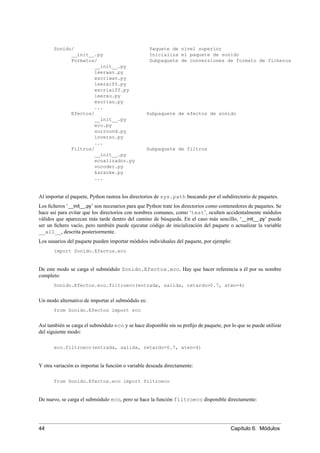 Sonido/ Paquete de nivel superior
__init__.py Inicializa el paquete de sonido
Formatos/ Subpaquete de conversiones de formato de ficheros
__init__.py
leerwav.py
escriwav.py
leeraiff.py
escriaiff.py
leerau.py
escriau.py
...
Efectos/ Subpaquete de efectos de sonido
__init__.py
eco.py
surround.py
inverso.py
...
Filtros/ Subpaquete de filtros
__init__.py
ecualizador.py
vocoder.py
karaoke.py
...
Al importar el paquete, Python rastrea los directorios de sys.path buscando por el subdirectorio de paquetes.
Los ﬁcheros ‘__init__.py’ son necesarios para que Python trate los directorios como contenedores de paquetes. Se
hace así para evitar que los directorios con nombres comunes, como ‘test’, oculten accidentalmente módulos
válidos que aparezcan más tarde dentro del camino de búsqueda. En el caso más sencillo, ‘__init__.py’ puede
ser un ﬁchero vacío, pero también puede ejecutar código de inicialización del paquete o actualizar la variable
__all__, descrita posteriormente.
Los usuarios del paquete pueden importar módulos individuales del paquete, por ejemplo:
import Sonido.Efectos.eco
De este modo se carga el submódulo Sonido.Efectos.eco. Hay que hacer referencia a él por su nombre
completo:
Sonido.Efectos.eco.filtroeco(entrada, salida, retardo=0.7, aten=4)
Un modo alternativo de importar el submódulo es:
from Sonido.Efectos import eco
Así también se carga el submódulo eco y se hace disponible sin su preﬁjo de paquete, por lo que se puede utilizar
del siguiente modo:
eco.filtroeco(entrada, salida, retardo=0.7, aten=4)
Y otra variación es importar la función o variable deseada directamente:
from Sonido.Efectos.eco import filtroeco
De nuevo, se carga el submódulo eco, pero se hace la función filtroeco disponible directamente:
44 Capítulo 6. Módulos
 