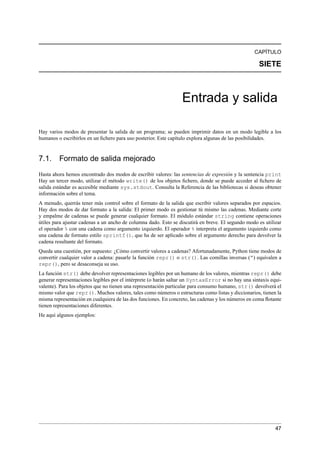 CAPÍTULO
SIETE
Entrada y salida
Hay varios modos de presentar la salida de un programa; se pueden imprimir datos en un modo legible a los
humanos o escribirlos en un ﬁchero para uso posterior. Este capítulo explora algunas de las posibilidades.
7.1. Formato de salida mejorado
Hasta ahora hemos encontrado dos modos de escribir valores: las sentencias de expresión y la sentencia print
Hay un tercer modo, utilizar el método write() de los objetos ﬁchero, donde se puede acceder al ﬁchero de
salida estándar es accesible mediante sys.stdout. Consulta la Referencia de las bibliotecas si deseas obtener
información sobre el tema.
A menudo, querrás tener más control sobre el formato de la salida que escribir valores separados por espacios.
Hay dos modos de dar formato a la salida: El primer modo es gestionar tú mismo las cadenas. Mediante corte
y empalme de cadenas se puede generar cualquier formato. El módulo estándar string contiene operaciones
útiles para ajustar cadenas a un ancho de columna dado. Esto se discutirá en breve. El segundo modo es utilizar
el operador % con una cadena como argumento izquierdo. El operador % interpreta el argumento izquierdo como
una cadena de formato estilo sprintf(), que ha de ser aplicado sobre el argumento derecho para devolver la
cadena resultante del formato.
Queda una cuestión, por supuesto: ¿Cómo convertir valores a cadenas? Afortunadamente, Python tiene modos de
convertir cualquier valor a cadena: pasarle la función repr() o str(). Las comillas inversas (“) equivalen a
repr(), pero se desaconseja su uso.
La función str() debe devolver representaciones legibles por un humano de los valores, mientras repr() debe
generar representaciones legibles por el intérprete (o harán saltar un SyntaxError si no hay una sintaxis equi-
valente). Para los objetos que no tienen una representación particular para consumo humano, str() devolverá el
mismo valor que repr(). Muchos valores, tales como números o estructuras como listas y diccionarios, tienen la
misma representación en cualquiera de las dos funciones. En concreto, las cadenas y los números en coma ﬂotante
tienen representaciones diferentes.
He aquí algunos ejemplos:
47
 