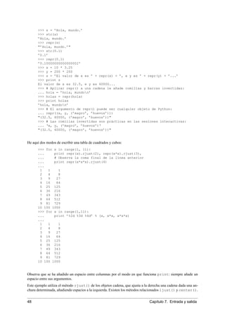>>> s = ’Hola, mundo.’
>>> str(s)
’Hola, mundo.’
>>> repr(s)
"’Hola, mundo.’"
>>> str(0.1)
’0.1’
>>> repr(0.1)
’0.10000000000000001’
>>> x = 10 * 3.25
>>> y = 200 * 200
>>> s = ’El valor de x es ’ + repr(x) + ’, e y es ’ + repr(y) + ’...’
>>> print s
El valor de x es 32.5, e y es 40000...
>>> # Aplicar repr() a una cadena le añade comillas y barras invertidas:
... hola = ’hola, mundon’
>>> holas = repr(hola)
>>> print holas
’hola, mundon’
>>> # El argumento de repr() puede ser cualquier objeto de Python:
... repr((x, y, (’magro’, ’huevos’)))
"(32.5, 40000, (’magro’, ’huevos’))"
>>> # Las comillas invertidas son prácticas en las sesiones interactivas:
... ‘x, y, (’magro’, ’huevos’)‘
"(32.5, 40000, (’magro’, ’huevos’))"
He aquí dos modos de escribir una tabla de cuadrados y cubos:
>>> for x in range(1, 11):
... print repr(x).rjust(2), repr(x*x).rjust(3),
... # Observa la coma final de la línea anterior
... print repr(x*x*x).rjust(4)
...
1 1 1
2 4 8
3 9 27
4 16 64
5 25 125
6 36 216
7 49 343
8 64 512
9 81 729
10 100 1000
>>> for x in range(1,11):
... print ’%2d %3d %4d’ % (x, x*x, x*x*x)
...
1 1 1
2 4 8
3 9 27
4 16 64
5 25 125
6 36 216
7 49 343
8 64 512
9 81 729
10 100 1000
Observa que se ha añadido un espacio entre columnas por el modo en que funciona print: siempre añade un
espacio entre sus argumentos.
Este ejemplo utiliza el método rjust() de los objetos cadena, que ajusta a la derecha una cadena dada una an-
chura determinada, añadiendo espacios a la izquierda. Existen los métodos relacionados ljust() y center().
48 Capítulo 7. Entrada y salida
 