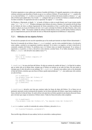 El primer argumento es una cadena que contiene el nombre del ﬁchero. El segundo argumento es otra cadena que
contiene caracteres que describen el modo en que se va a utilizar el ﬁchero. El modo puede ser ’r’, cuando sólo
se va a leer del ﬁchero, ’w’, si sólo se va a escribir (y si existe un ﬁchero del mismo nombre se borra) o ’a’, que
abre el ﬁchero para añadir datos. En el modo ’a’, cualquier dato que se escriba en el ﬁchero se añadirá al ﬁnal de
los datos existentes. El argumento de modo es opcional. Se supone ’r’ si se omite.
En Windows y Macintosh, al añadir ’b’ al modo, el ﬁchero se abre en modo binario, por lo que existen modos
como ’rb’, ’wb’ y ’r+b’. Windows distingue entre ﬁcheros de texto y binarios: los caracteres de ﬁn de línea
de los ﬁcheros de texto se alteran ligeramente de forma automática al leer o escribir datos. Esta modiﬁcación
oculta no afecta en el caso de ﬁcheros de texto ASCII, pero corrompe los ﬁcheros de datos binarios, tales como
ﬁcheros JPEG o ‘.EXE’. Ten mucho cuidado de utilizar el modo binario al leer y escribir dichos ﬁcheros (observa
que el comportamiento preciso del modo de texto en Macintosh depende de la biblioteca C subyacente).
7.2.1. Métodos de los objetos ﬁchero
El resto de los ejemplos de esta sección supondrán que se ha creado previamente un objeto ﬁchero denominado f.
Para leer el contenido de un ﬁchero, llama a f.read(cantidad), que lee cierta cantidad de datos y los devuelve
como cadena. cantidad es un argumento numérico opcional. Si se omite o es negativo, se leerá y devolverá el
contenido completo del ﬁchero. Es problema tuyo si el ﬁchero tiene un tamaño descomunal. Si se incluye el
argumento y es positivo, se leen y devuelven como máximo cantidad bytes. Si se había alcanzado el ﬁnal de
ﬁchero, f.read() sólo devuelve una cadena vacía ("").
>>> f.read()
’Esto es el fichero completo.n’
>>> f.read()
’’
f.readline() lee una sola línea del ﬁchero. Se deja un carácter de cambio de línea (n) al ﬁnal de la cadena,
que se omite sólo en la última línea, siempre que el ﬁchero no termine en un salto de línea. De este modo se
consigue que el valor devuelto no sea ambiguo. Si f.readline() devuelve una cadena vacía, se ha alcanzado
el ﬁnal del ﬁchero, mientras que una línea en blanco queda representada por ’n’, una cadena que sólo contiene
un salto de línea.
>>> f.readline()
’La primera línea del fichero.n’
>>> f.readline()
’La segunda línea del ficheron’
>>> f.readline()
’’
f.readlines() devuelve una lista que contiene todas las líneas de datos del ﬁchero. Si se llama con un
parámetro opcional sizehint (estimación de tamaño), lee los bytes indicados del ﬁchero, sigue hasta completar una
línea y devuelve la lista de líneas. Se suele utilizar esto para leer un ﬁchero grande de una manera eﬁcaz por líneas,
pero sin tener que cargar en memoria el ﬁchero entero. Todas las líneas devueltas están completas
>>> f.readlines()
[’La primera línea del fichero.n’, ’La segunda línea del ficheron’]
f.write(cadena) escribe el contenido de cadena al ﬁchero y devuelve None.
>>> f.write(’Probando, probandon’)
Para escribir algo diferente de una cadena, ha de ser convertido a cadena primero:
50 Capítulo 7. Entrada y salida
 