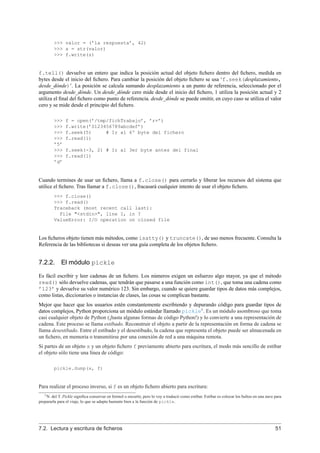 >>> valor = (’la respuesta’, 42)
>>> s = str(valor)
>>> f.write(s)
f.tell() devuelve un entero que indica la posición actual del objeto ﬁchero dentro del ﬁchero, medida en
bytes desde el inicio del ﬁchero. Para cambiar la posición del objeto ﬁchero se usa ‘f.seek(desplazamiento,
desde_dónde)’. La posición se calcula sumando desplazamiento a un punto de referencia, seleccionado por el
argumento desde_dónde. Un desde_dónde cero mide desde el inicio del ﬁchero, 1 utiliza la posición actual y 2
utiliza el ﬁnal del ﬁchero como punto de referencia. desde_dónde se puede omitir, en cuyo caso se utiliza el valor
cero y se mide desde el principio del ﬁchero.
>>> f = open(’/tmp/fichTrabajo’, ’r+’)
>>> f.write(’0123456789abcdef’)
>>> f.seek(5) # Ir al 6º byte del fichero
>>> f.read(1)
’5’
>>> f.seek(-3, 2) # Ir al 3er byte antes del final
>>> f.read(1)
’d’
Cuando termines de usar un ﬁchero, llama a f.close() para cerrarlo y liberar los recursos del sistema que
utilice el ﬁchero. Tras llamar a f.close(), fracasará cualquier intento de usar el objeto ﬁchero.
>>> f.close()
>>> f.read()
Traceback (most recent call last):
File "<stdin>", line 1, in ?
ValueError: I/O operation on closed file
Los ﬁcheros objeto tienen más métodos, como isatty() y truncate(), de uso menos frecuente. Consulta la
Referencia de las bibliotecas si deseas ver una guía completa de los objetos ﬁchero.
7.2.2. El módulo pickle
Es fácil escribir y leer cadenas de un ﬁchero. Los números exigen un esfuerzo algo mayor, ya que el método
read() sólo devuelve cadenas, que tendrán que pasarse a una función como int(), que toma una cadena como
’123’ y devuelve su valor numérico 123. Sin embargo, cuando se quiere guardar tipos de datos más complejos,
como listas, diccionarios o instancias de clases, las cosas se complican bastante.
Mejor que hacer que los usuarios estén constantemente escribiendo y depurando código para guardar tipos de
datos complejos, Python proporciona un módulo estándar llamado pickle1
. Es un módulo asombroso que toma
casi cualquier objeto de Python (¡hasta algunas formas de código Python!) y lo convierte a una representación de
cadena. Este proceso se llama estibado. Reconstruir el objeto a partir de la representación en forma de cadena se
llama desestibado. Entre el estibado y el desestibado, la cadena que representa el objeto puede ser almacenada en
un ﬁchero, en memoria o transmitirse por una conexión de red a una máquina remota.
Si partes de un objeto x y un objeto ﬁchero f previamente abierto para escritura, el modo más sencillo de estibar
el objeto sólo tiene una línea de código:
pickle.dump(x, f)
Para realizar el proceso inverso, si f es un objeto ﬁchero abierto para escritura:
1N. del T. Pickle signiﬁca conservar en formol o encurtir, pero lo voy a traducir como estibar. Estibar es colocar los bultos en una nave para
prepararla para el viaje, lo que se adapta bastante bien a la función de pickle.
7.2. Lectura y escritura de ﬁcheros 51
 