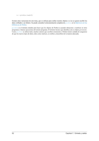 x = pickle.load(f)
Existen otras variaciones de este tema, que se utilizan para estibar muchos objetos o si no se quiere escribir los
datos estibados a un ﬁchero. Se puede consultar la documentación completa de pickle en la Referencia de las
bibliotecas de Python.
pickle es el método estándar para hacer que los objetos de Python se puedan almacenar y reutilizar en otros
programas o futuras ejecuciones del mismo programa. El término técnico que identiﬁca esto es objeto persistente.
Como pickle se utiliza tanto, muchos autores que escriben extensiones a Python tienen cuidado de asegurarse
de que los nuevos tipos de datos, tales como matrices, se estiben y desestiben de la manera adecuada.
52 Capítulo 7. Entrada y salida
 