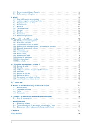 8.5. Excepciones deﬁnidas por el usuario . . . . . . . . . . . . . . . . . . . . . . . . . . . . . . . . 56
8.6. Deﬁnir acciones de limpieza . . . . . . . . . . . . . . . . . . . . . . . . . . . . . . . . . . . . 58
9. Clases 59
9.1. Unas palabras sobre la terminología . . . . . . . . . . . . . . . . . . . . . . . . . . . . . . . . . 59
9.2. Ámbitos y espacios nominales en Python . . . . . . . . . . . . . . . . . . . . . . . . . . . . . . 59
9.3. Un primer vistazo a las clases . . . . . . . . . . . . . . . . . . . . . . . . . . . . . . . . . . . . 61
9.4. Cajón de sastre . . . . . . . . . . . . . . . . . . . . . . . . . . . . . . . . . . . . . . . . . . . . 64
9.5. Herencia . . . . . . . . . . . . . . . . . . . . . . . . . . . . . . . . . . . . . . . . . . . . . . . 65
9.6. Variables privadas . . . . . . . . . . . . . . . . . . . . . . . . . . . . . . . . . . . . . . . . . . 66
9.7. Remates . . . . . . . . . . . . . . . . . . . . . . . . . . . . . . . . . . . . . . . . . . . . . . . 66
9.8. Iteradores . . . . . . . . . . . . . . . . . . . . . . . . . . . . . . . . . . . . . . . . . . . . . . . 68
9.9. Generadores . . . . . . . . . . . . . . . . . . . . . . . . . . . . . . . . . . . . . . . . . . . . . 69
9.10. Expresiones generadoras . . . . . . . . . . . . . . . . . . . . . . . . . . . . . . . . . . . . . . . 70
10. Viaje rápido por la biblioteca estándar 71
10.1. Interfaz con el sistema operativo . . . . . . . . . . . . . . . . . . . . . . . . . . . . . . . . . . . 71
10.2. Comodines de ﬁcheros . . . . . . . . . . . . . . . . . . . . . . . . . . . . . . . . . . . . . . . . 71
10.3. Argumentos de la línea de órdenes . . . . . . . . . . . . . . . . . . . . . . . . . . . . . . . . . . 72
10.4. Redirección de la salida de errores y terminación del programa . . . . . . . . . . . . . . . . . . . 72
10.5. Búsqueda de patrones de cadenas . . . . . . . . . . . . . . . . . . . . . . . . . . . . . . . . . . 72
10.6. Matemáticas . . . . . . . . . . . . . . . . . . . . . . . . . . . . . . . . . . . . . . . . . . . . . 72
10.7. Acceso a internet . . . . . . . . . . . . . . . . . . . . . . . . . . . . . . . . . . . . . . . . . . . 73
10.8. Fechas y horas . . . . . . . . . . . . . . . . . . . . . . . . . . . . . . . . . . . . . . . . . . . . 73
10.9. Compresión de datos . . . . . . . . . . . . . . . . . . . . . . . . . . . . . . . . . . . . . . . . . 74
10.10.Medidas de rendimiento . . . . . . . . . . . . . . . . . . . . . . . . . . . . . . . . . . . . . . . 74
10.11.Control de calidad . . . . . . . . . . . . . . . . . . . . . . . . . . . . . . . . . . . . . . . . . . 75
10.12.Pilas incluidas . . . . . . . . . . . . . . . . . . . . . . . . . . . . . . . . . . . . . . . . . . . . 75
11. Viaje rápido por la biblioteca estándar II 77
11.1. Formato de salida . . . . . . . . . . . . . . . . . . . . . . . . . . . . . . . . . . . . . . . . . . 77
11.2. Plantillas . . . . . . . . . . . . . . . . . . . . . . . . . . . . . . . . . . . . . . . . . . . . . . . 78
11.3. Trabajo con formatos de registros de datos binarios . . . . . . . . . . . . . . . . . . . . . . . . . 79
11.4. Multi-hilo . . . . . . . . . . . . . . . . . . . . . . . . . . . . . . . . . . . . . . . . . . . . . . . 79
11.5. Registro de actividad . . . . . . . . . . . . . . . . . . . . . . . . . . . . . . . . . . . . . . . . . 80
11.6. Referencias débiles . . . . . . . . . . . . . . . . . . . . . . . . . . . . . . . . . . . . . . . . . . 81
11.7. Herramientas para trabajar con listas . . . . . . . . . . . . . . . . . . . . . . . . . . . . . . . . 81
11.8. Aritmética de coma ﬂotante decimal . . . . . . . . . . . . . . . . . . . . . . . . . . . . . . . . . 82
12. Y ahora, ¿qué? 85
A. Edición de entrada interactiva y sustitución de historia 87
A.1. Edición de línea . . . . . . . . . . . . . . . . . . . . . . . . . . . . . . . . . . . . . . . . . . . 87
A.2. Sustitución de historia . . . . . . . . . . . . . . . . . . . . . . . . . . . . . . . . . . . . . . . . 87
A.3. Teclas . . . . . . . . . . . . . . . . . . . . . . . . . . . . . . . . . . . . . . . . . . . . . . . . 87
A.4. Comentarios . . . . . . . . . . . . . . . . . . . . . . . . . . . . . . . . . . . . . . . . . . . . . 89
B. Aritmética de coma ﬂotante: Consideraciones y limitaciones 91
B.1. Error de representación . . . . . . . . . . . . . . . . . . . . . . . . . . . . . . . . . . . . . . . 93
C. Historia y licencia 95
C.1. Historia del software . . . . . . . . . . . . . . . . . . . . . . . . . . . . . . . . . . . . . . . . . 95
C.2. Terms and conditions for accessing or otherwise using Python . . . . . . . . . . . . . . . . . . . 96
C.3. Licenses and Acknowledgements for Incorporated Software . . . . . . . . . . . . . . . . . . . . 98
D. Glosario 107
Índice alfabético 111
II
 