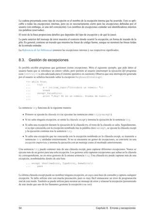 La cadena presentada como tipo de excepción es el nombre de la excepción interna que ha ocurrido. Esto es apli-
cable a todas las excepciones internas, pero no es necesariamente cierto para las excepciones deﬁnidas por el
usuario (sin embargo, es una útil convención). Los nombres de excepciones estándar son identiﬁcadores internos
(no palabras reservadas).
El resto de la línea proporciona detalles que dependen del tipo de excepción y de qué la causó.
La parte anterior del mensaje de error muestra el contexto donde ocurrió la excepción, en forma de trazado de la
pila. En general, contiene un trazado que muestra las líneas de código fuente, aunque no mostrará las líneas leídas
de la entrada estándar.
La Referencia de las bibliotecas enumera las excepciones internas y sus respectivos signiﬁcados.
8.3. Gestión de excepciones
Es posible escribir programas que gestionen ciertas excepciones. Mira el siguiente ejemplo, que pide datos al
usuario hasta que se introduce un entero válido, pero permite al usuario interrumpir la ejecución del programa
(con Control-C u otra adecuada para el sistema operativo en cuestion); Observa que una interrupción generada
por el usuario se señaliza haciendo saltar la excepcion KeyboardInterrupt.
>>> while True:
... try:
... x = int(raw_input("Introduce un número: "))
... break
... except ValueError:
... print "¡Huy! No es un número. Prueba de nuevo..."
...
La sentencia try funciona de la siguiente manera:
Primero se ejecuta la cláusula try (se ejecutan las sentencias entre try y except).
Si no salta ninguna excepción, se omite la cláusula except y termina la ejecución de la sentencia try.
Si salta una excepción durante la ejecución de la cláusula try, el resto de la cláusula se salta. Seguidamente,
si su tipo concuerda con la excepción nombrada tras la palabra clave except, se ejecuta la cláusula except
y la ejecución continúa tras la sentencia try.
Si salta una excepción que no concuerda con la excepción nombrada en la cláusula except, se transmite a
sentencias try anidadas exteriormente. Si no se encuentra un gestor de excepciones, se convierte en una
excepción imprevista y termina la ejecución con un mensaje como el mostrado anteriormente.
Una sentencia try puede contener más de una cláusula except, para capturar diferentes excepciones. Nunca se
ejecuta más de un gestor para una sola excepción. Los gestores sólo capturan excepciones que saltan en la cláusula
try correspondiente, no en otros gestores de la misma sentencia try. Una cláusula try puede capturar más de una
excepción, nombrándolas dentro de una lista:
... except (RuntimeError, TypeError, NameError):
... pass
La última cláusula except puede no nombrar ninguna excepción, en cuyo caso hace de comodín y captura cualquier
excepción. Se debe utilizar esto con mucha precaución, pues es muy fácil enmascarar un error de programación
real de este modo. También se puede utilizar para mostrar un mensaje de error y relanzar la excepción (permitiendo
de este modo que uno de los llamantes gestione la excepción a su vez):
54 Capítulo 8. Errores y excepciones
 
