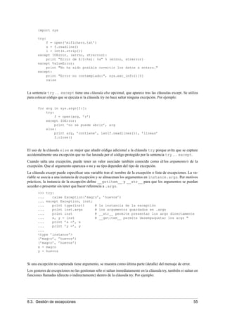 import sys
try:
f = open(’mifichero.txt’)
s = f.readline()
i = int(s.strip())
except IOError, (errno, strerror):
print "Error de E/S(%s): %s" % (errno, strerror)
except ValueError:
print "No ha sido posible covertir los datos a entero."
except:
print "Error no contemplado:", sys.exc_info()[0]
raise
La sentencia try ... except tiene una cláusula else opcional, que aparece tras las cláusulas except. Se utiliza
para colocar código que se ejecuta si la cláusula try no hace saltar ninguna excepción. Por ejemplo:
for arg in sys.argv[1:]:
try:
f = open(arg, ’r’)
except IOError:
print ’no se puede abrir’, arg
else:
print arg, ’contiene’, len(f.readlines()), ’líneas’
f.close()
El uso de la cláusula else es mejor que añadir código adicional a la cláusula try porque evita que se capture
accidentalmente una excepción que no fue lanzada por el código protegido por la sentencia try ... except.
Cuando salta una excepción, puede tener un valor asociado también conocido como el/los argumento/s de la
excepción. Que el argumento aparezca o no y su tipo dependen del tipo de excepción.
La cláusula except puede especiﬁcar una variable tras el nombre de la excepción o lista de excepciones. La va-
riable se asocia a una instancia de excepción y se almacenan los argumentos en instance.args. Por motivos
prácticos, la instancia de la excepción deﬁne __getitem__ y __str__ para que los argumentos se puedan
acceder o presentar sin tener que hacer referencia a .args.
>>> try:
... raise Exception(’magro’, ’huevos’)
... except Exception, inst:
... print type(inst) # la instancia de la excepción
... print inst.args # los argumentos guardados en .args
... print inst # __str__ permite presentar los args directamente
... x, y = inst # __getitem__ permite desempaquetar los args "
... print ’x =’, x
... print ’y =’, y
...
<type ’instance’>
(’magro’, ’huevos’)
(’magro’, ’huevos’)
x = magro
y = huevos
Si una excepción no capturada tiene argumento, se muestra como última parte (detalle) del mensaje de error.
Los gestores de excepciones no las gestionan sólo si saltan inmediatamente en la cláusula try, también si saltan en
funciones llamadas (directa o indirectamente) dentro de la cláusula try. Por ejemplo:
8.3. Gestión de excepciones 55
 