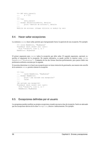 >>> def esto_casca():
... x = 1/0
...
>>> try:
... esto_casca()
... except ZeroDivisionError, detalle:
... print ’Gestión de errores:’, detalle
...
Gestión de errores: integer division or modulo by zero
8.4. Hacer saltar excepciones
La sentencia raise, hacer saltar, permite que el programador fuerce la aparición de una excepción. Por ejemplo:
>>> raise NameError, ’MuyBuenas’
Traceback (most recent call last):
File "<stdin>", line 1, in ?
NameError: MuyBuenas
El primer argumento para raise indica la excepción que debe saltar. El segundo argumento, opcional, es-
peciﬁca el argumento de la excepción. De manera alternativa, se puede escribir lo anterior como raise
NameError(’MuyBuenas’). Cualquiera de las dos formas funciona perfectamente, pero parece haber una
preferencia estilística creciente por la segunda.
Si necesitas determinar si se lanzó una excepción pero no tienes intención de gestionarla, una manera más sencilla
de la sentencia raise permite relanzar la excepción:
>>> try:
... raise NameError, ’MuyBuenas’
... except NameError:
... print ’¡Ha saltado una excepción!’
... raise
...
¡Ha saltado una excepción!
Traceback (most recent call last):
File "<stdin>", line 2, in ?
NameError: MuyBuenas
8.5. Excepciones deﬁnidas por el usuario
Los programas pueden nombrar sus propias excepciones creando una nueva clase de excepción. Suele ser adecuado
que las excepciones deriven de la clase Exception, directa o indirectamente. Por ejemplo:
56 Capítulo 8. Errores y excepciones
 