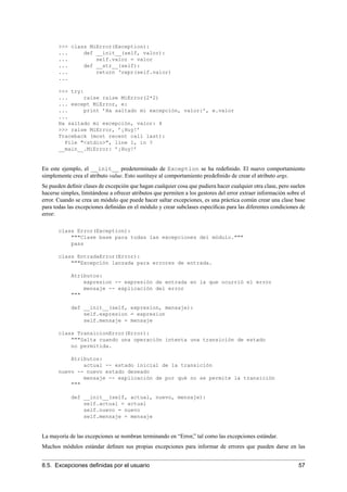 >>> class MiError(Exception):
... def __init__(self, valor):
... self.valor = valor
... def __str__(self):
... return ‘repr(self.valor)
...
>>> try:
... raise raise MiError(2*2)
... except MiError, e:
... print ’Ha saltado mi excepción, valor:’, e.valor
...
Ha saltado mi excepción, valor: 4
>>> raise MiError, ’¡Huy!’
Traceback (most recent call last):
File "<stdin>", line 1, in ?
__main__.MiError: ’¡Huy!’
En este ejemplo, el __init__ predeterminado de Exception se ha redeﬁnido. El nuevo comportamiento
simplemente crea el atributo value. Esto sustituye al comportamiento predeﬁnido de crear el atributo args.
Se pueden deﬁnir clases de excepción que hagan cualquier cosa que pudiera hacer cualquier otra clase, pero suelen
hacerse simples, limitándose a ofrecer atributos que permiten a los gestores del error extraer información sobre el
error. Cuando se crea un módulo que puede hacer saltar excepciones, es una práctica común crear una clase base
para todas las excepciones deﬁnidas en el módulo y crear subclases especíﬁcas para las diferentes condiciones de
error:
class Error(Exception):
"""Clase base para todas las excepciones del módulo."""
pass
class EntradaError(Error):
"""Excepción lanzada para errores de entrada.
Atributos:
expresion -- expresión de entrada en la que ocurrió el error
mensaje -- explicación del error
"""
def __init__(self, expresion, mensaje):
self.expresion = expresion
self.mensaje = mensaje
class TransicionError(Error):
"""Salta cuando una operación intenta una transición de estado
no permitida.
Atributos:
actual -- estado inicial de la transición
nuevo -- nuevo estado deseado
mensaje -- explicación de por qué no se permite la transición
"""
def __init__(self, actual, nuevo, mensaje):
self.actual = actual
self.nuevo = nuevo
self.mensaje = mensaje
La mayoría de las excepciones se nombran terminando en “Error,” tal como las excepciones estándar.
Muchos módulos estándar deﬁnen sus propias excepciones para informar de errores que pueden darse en las
8.5. Excepciones deﬁnidas por el usuario 57
 