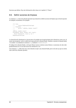 funciones que deﬁnen. Hay más información sobre clases en el capítulo 9, “Clases.”
8.6. Deﬁnir acciones de limpieza
La sentencia try tiene otra cláusula opcional cuya intención es deﬁnir acciones de limpieza que se han de ejecutar
en cualquier circunstancia. Por ejemplo:
>>> try:
... raise KeyboardInterrupt
... finally:
... print ’¡Adiós, mundo cruel!’
...
¡Adiós, mundo cruel!
Traceback (most recent call last):
File "<stdin>", line 2, in ?
KeyboardInterrupt
La cláusula ﬁnally (ﬁnalmente) se ejecuta tanto si ha saltado una excepción dentro de la cláusula try como si no. Si
ocurre una excepción, vuelve a saltar tras la ejecución de la cláusula ﬁnally. También se ejecuta la cláusula ﬁnally
“a la salida” si se abandona la sentencia try mediante break o return.
El código de la cláusula ﬁnally es útil para liberar recursos externos (como ﬁcheros o conexiones de red), inde-
pendientemente de si el uso del recurso fue satisfactorio o no.
Una sentencia try debe tener una o más cláusulas except o una cláusula ﬁnally, pero no las dos (ya que no estaría
claro cuál de las cláusulas ejecutar).
58 Capítulo 8. Errores y excepciones
 