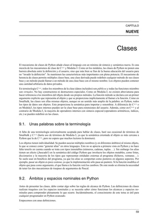 CAPÍTULO
NUEVE
Clases
El mecanismo de clases de Python añade clases al lenguaje con un mínimo de sintaxis y semántica nueva. Es una
mezcla de los mecanismos de clase de C++ y Modula-3. Como en los módulos, las clases de Python no ponen una
barrera absoluta entre la deﬁnición y el usuario, sino que más bien se fían de la buena educación del usuario para
no “invadir la deﬁnición”. Se mantienen las características más importantes con plena potencia. El mecanismo de
herencia de clases permite múltiples clases base, una clase derivada puede redeﬁnir cualquier método de sus clases
base y un método puede llamar a un método de una clase base con el mismo nombre. Los objetos pueden contener
una cantidad arbitraria de datos privados.
En terminología C++, todos los miembros de la clase (datos incluidos) son públicos y todas las funciones miembro
son virtuales. No hay constructores ni destructores especiales. Como en Modula-3, no existen abreviaturas para
hacer referencia a los miembros del objeto desde sus propios métodos. La función método se declara con un primer
argumento explícito que representa al objeto y que se proporciona implícitamente al llamar a la función. Como en
Smalltalk, las clases son ellas mismas objetos, aunque en un sentido más amplio de la palabra: en Python, todos
los tipos de datos son objetos. Esto proporciona la semántica para importar y renombrar. A diferencia de C++ o
en Modula3, los tipos internos pueden ser la clase base para extensiones del usuario. Además, como en C++ y al
contrario de Modula-3, la mayoría de operadores internos con sintaxis especial (operadores aritméticos, índices,
etc.) se pueden redeﬁnir en las clases.
9.1. Unas palabras sobre la terminología
A falta de una terminología universalmente aceptada para hablar de clases, haré uso ocasional de términos de
Smalltalk y C++ (haría uso de términos de Modula-3, ya que la semántica orientada al objeto es más cercana a
Python que la de C++, pero no espero que muchos lectores la dominen).
Los objetos tienen individualidad. Se pueden asociar múltiples nombres (y en diferentes ámbitos) al mismo objeto,
lo que se conoce como “generar alias” en otros lenguajes. Esto no se aprecia a primera vista en Python y no hace
falta tenerlo en cuenta cuando se trata con tipos inmutables (números, cadenas, tuplas...). Sin embargo los alias
tienen un efecto (¡buscado!) en la semántica del código Python que involucra los objetos mutables, como listas,
diccionarios y la mayoría de los tipos que representan entidades externas al programa (ﬁcheros, ventanas...).
Se suele usar en beneﬁcio del programa, ya que los alias se comportan como punteros en algunos aspectos. Por
ejemplo, pasar un objeto es poco costoso, ya que la implementación sólo pasa un puntero. Si la función modiﬁca el
objeto que pasa como argumento, el que llama a la función verá los cambios. De este modo se elimina la necesidad
de tener los dos mecanismos de traspaso de argumentos de Pascal.
9.2. Ámbitos y espacios nominales en Python
Antes de presentar las clases, debo contar algo sobre las reglas de alcance de Python. Las deﬁniciones de clases
realizan truquitos con los espacios nominales y se necesita saber cómo funcionan los alcances y espacios no-
minales para comprender plenamente lo que ocurre. Incidentalmente, el conocimiento de este tema es útil para
cualquier programador en Python avanzado.
Empecemos con unas deﬁniciones.
59
 