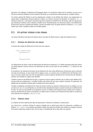 ejecución. Sin embargo, la deﬁnición del lenguaje tiende a la resolución estática de los nombres, así que ¡no te
fíes de la resolución dinámica de los nombres! De hecho ya se determinan estáticamente las variables locales.
Un asunto especial de Python es que las asignaciones siempre van al ámbito más interno. Las asignaciones no
copian datos, simplemente enlazan nombres a objetos. Lo mismo vale para los borrados: la sentencia ‘del x’
elimina el enlace de x del espacio nominal al que hace referencia el ámbito local. De hecho, todas las operaciones
que introducen nombres nuevos utilizan el ámbito local. Particularmente, las sentencias import y las deﬁniciones
de funciones asocian el nombre del módulo o función al ámbito local. Se puede utilizar la sentencia global para
indicar que ciertas variables residen en el ámbito global.
9.3. Un primer vistazo a las clases
Las clases introducen una pizca de sintaxis nueva, tres tipos de objeto nuevos y algo de semántica nueva.
9.3.1. Sintaxis de deﬁnición de clases
La forma más simple de deﬁnición de clase tiene este aspecto:
class nombreClase:
<sentencia-1>
.
.
.
<sentencia-N>
Las deﬁniciones de clases, como las deﬁniciones de funciones (sentencias def) deben ejecutarse para tener efecto
(es perfectamente correcto colocar una deﬁnición de clase en una rama de una sentencia if o dentro de una
función).
En la práctica, las sentencias de dentro de una deﬁnición de clase serán deﬁniciones de funciones, pero se permite
otro tipo de sentencias, lo que resulta útil en algunos casos, ya veremos esto. Las deﬁniciones de funciones inte-
riores a la clase suelen tener una lista de argumentos un poco especial, dictada por las convenciones de llamada a
método. Esto también se explica más adelante.
Cuando se entra en una deﬁnición de clase, se genera un nuevo espacio nominal, que se utiliza como ámbito local;
así que todas las asignaciones a variables locales caen dentro de este nuevo espacio nominal. En particular, las
deﬁniciones de funciones enlazan aquí el nombre de la nueva función.
Cuando se abandona una deﬁnición de clase de manera normal (se ejecuta la última línea de su código), se crea
un objeto de clase. Es, sencillamente, un envoltorio del contenido del espacio nominal creado por la deﬁnición de
la clase. Se verá con más detalle en la siguiente sección. El ámbito local original (el que estaba activo cuando se
entró en la deﬁnición de clase) se reinstancia y el objeto clase se enlaza con el nombre de clase dado en la cabecera
de la función (en el ejemplo nombreClase).
9.3.2. Objetos clase
Los objetos de clase soportan dos tipos de operaciones: referencia a atributos e instanciación.
Las referencias a atributos utilizan la sintaxis estándar que se utiliza para todas las referencias a atributos en
Python: obj.nombre. Los nombres de atributos válidos son todos los nombres que estaban en el espacio nominal
de la clase cuando fue creada la clase. Por lo tanto, si la deﬁnición de la clase tiene este aspecto:
9.3. Un primer vistazo a las clases 61
 