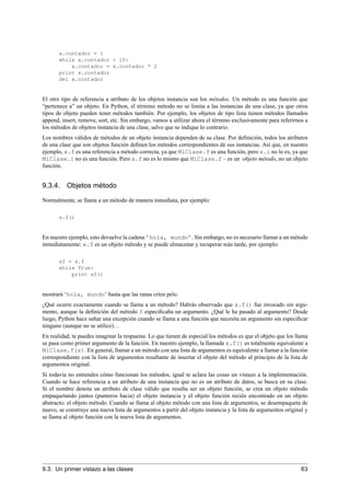 x.contador = 1
while x.contador < 10:
x.contador = x.contador * 2
print x.contador
del x.contador
El otro tipo de referencia a atributo de los objetos instancia son los métodos. Un método es una función que
“pertenece a” un objeto. En Python, el término método no se limita a las instancias de una clase, ya que otros
tipos de objeto pueden tener métodos también. Por ejemplo, los objetos de tipo lista tienen métodos llamados
append, insert, remove, sort, etc. Sin embargo, vamos a utilizar ahora el término exclusivamente para referirnos a
los métodos de objetos instancia de una clase, salvo que se indique lo contrario.
Los nombres válidos de métodos de un objeto instancia dependen de su clase. Por deﬁnición, todos los atributos
de una clase que son objetos función deﬁnen los métodos correspondientes de sus instancias. Así que, en nuestro
ejemplo, x.f es una referencia a método correcta, ya que MiClase.f es una función, pero x.i no lo es, ya que
MiClase.i no es una función. Pero x.f no es lo mismo que MiClase.f – es un objeto método, no un objeto
función.
9.3.4. Objetos método
Normalmente, se llama a un método de manera inmediata, por ejemplo:
x.f()
En nuestro ejemplo, esto devuelve la cadena ’hola, mundo’. Sin embargo, no es necesario llamar a un método
inmediatamente: x.f es un objeto método y se puede almacenar y recuperar más tarde, por ejemplo:
xf = x.f
while True:
print xf()
mostrará ‘hola, mundo’ hasta que las ranas críen pelo.
¿Qué ocurre exactamente cuando se llama a un método? Habrás observado que x.f() fue invocado sin argu-
mento, aunque la deﬁnición del método f especiﬁcaba un argumento. ¿Qué le ha pasado al argumento? Desde
luego, Python hace saltar una excepción cuando se llama a una función que necesita un argumento sin especiﬁcar
ninguno (aunque no se utilice)...
En realidad, te puedes imaginar la respuesta: Lo que tienen de especial los métodos es que el objeto que los llama
se pasa como primer argumento de la función. En nuestro ejemplo, la llamada x.f() es totalmente equivalente a
MiClase.f(x). En general, llamar a un método con una lista de argumentos es equivalente a llamar a la función
correspondiente con la lista de argumentos resultante de insertar el objeto del método al principio de la lista de
argumentos original.
Si todavía no entiendes cómo funcionan los métodos, igual te aclara las cosas un vistazo a la implementación.
Cuando se hace referencia a un atributo de una instancia que no es un atributo de datos, se busca en su clase.
Si el nombre denota un atributo de clase válido que resulta ser un objeto función, se crea un objeto método
empaquetando juntos (punteros hacia) el objeto instancia y el objeto función recién encontrado en un objeto
abstracto: el objeto método. Cuando se llama al objeto método con una lista de argumentos, se desempaqueta de
nuevo, se construye una nueva lista de argumentos a partir del objeto instancia y la lista de argumentos original y
se llama al objeto función con la nueva lista de argumentos.
9.3. Un primer vistazo a las clases 63
 