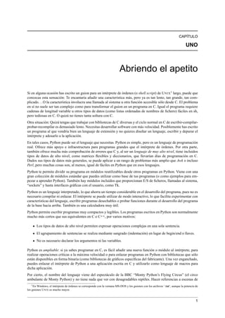 CAPÍTULO
UNO
Abriendo el apetito
Si en alguna ocasión has escrito un guion para un intérprete de órdenes (o shell script) de UNIX1
largo, puede que
conozcas esta sensación: Te encantaría añadir una característica más, pero ya es tan lento, tan grande, tan com-
plicado...O la característica involucra una llamada al sistema u otra función accesible sólo desde C. El problema
en sí no suele ser tan complejo como para transformar el guion en un programa en C. Igual el programa requiere
cadenas de longitud variable u otros tipos de datos (como listas ordenadas de nombres de ﬁchero) fáciles en sh,
pero tediosas en C. O quizá no tienes tanta soltura con C.
Otra situación: Quizá tengas que trabajar con bibliotecas de C diversas y el ciclo normal en C de escribir-compilar-
probar-recompilar es demasiado lento. Necesitas desarrollar software con más velocidad. Posiblemente has escrito
un programa al que vendría bien un lenguaje de extensión y no quieres diseñar un lenguaje, escribir y depurar el
intérprete y adosarlo a la aplicación.
En tales casos, Python puede ser el lenguaje que necesitas. Python es simple, pero es un lenguaje de programación
real. Ofrece más apoyo e infraestructura para programas grandes que el intérprete de órdenes. Por otra parte,
también ofrece mucha más comprobación de errores que C y, al ser un lenguaje de muy alto nivel, tiene incluidos
tipos de datos de alto nivel, como matrices ﬂexibles y diccionarios, que llevarían días de programación en C.
Dados sus tipos de datos más generales, se puede aplicar a un rango de problemas más amplio que Awk o incluso
Perl, pero muchas cosas son, al menos, igual de fáciles en Python que en esos lenguajes.
Python te permite dividir su programa en módulos reutilizables desde otros programas en Python. Viene con una
gran colección de módulos estándar que puedes utilizar como base de tus programas (o como ejemplos para em-
pezar a aprender Python). También hay módulos incluidos que proporcionan E/S de ﬁcheros, llamadas al sistema,
“sockets” y hasta interfaces gráﬁcas con el usuario, como Tk.
Python es un lenguaje interpretado, lo que ahorra un tiempo considerable en el desarrollo del programa, pues no es
necesario compilar ni enlazar. El intérprete se puede utilizar de modo interactivo, lo que facilita experimentar con
características del lenguaje, escribir programas desechables o probar funciones durante el desarrollo del programa
de la base hacia arriba. También es una calculadora muy útil.
Python permite escribir programas muy compactos y legibles. Los programas escritos en Python son normalmente
mucho más cortos que sus equivalentes en C o C++, por varios motivos:
Los tipos de datos de alto nivel permiten expresar operaciones complejas en una sola sentencia.
El agrupamiento de sentencias se realiza mediante sangrado (indentación) en lugar de begin/end o llaves.
No es necesario declarar los argumentos ni las variables.
Python es ampliable: si ya sabes programar en C, es fácil añadir una nueva función o módulo al intérprete, para
realizar operaciones críticas a la máxima velocidad o para enlazar programas en Python con bibliotecas que sólo
están disponibles en forma binaria (como bibliotecas de gráﬁcos especíﬁcas del fabricante). Una vez enganchado,
puedes enlazar el intérprete de Python a una aplicación escrita en C y utilizarlo como lenguaje de macros para
dicha aplicación.
Por cierto, el nombre del lenguaje viene del espectáculo de la BBC “Monty Python’s Flying Circus” (el circo
ambulante de Monty Python) y no tiene nada que ver con desagradables reptiles. Hacer referencias a escenas de
1En Windows, el intérprete de órdenes se corresponde con la ventana MS-DOS y los guiones con los archivos ‘.bat’, aunque la potencia de
los guiones UNIX es mucho mayor.
1
 