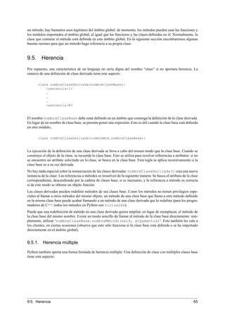 un método, hay bastantes usos legítimos del ámbito global: de momento, los métodos pueden usar las funciones y
los módulos importados al ámbito global, al igual que las funciones y las clases deﬁnidas en él. Normalmente, la
clase que contiene el método está deﬁnida en este ámbito global. En la siguiente sección encontraremos algunas
buenas razones para que un método haga referencia a su propia clase.
9.5. Herencia
Por supuesto, una característica de un lenguaje no sería digna del nombre “clase” si no aportara herencia. La
sintaxis de una deﬁnición de clase derivada tiene este aspecto:
class nombreClaseDerivada(nombreClaseBase):
<sentencia-1>
.
.
.
<sentencia-N>
El nombre nombreClaseBase debe estar deﬁnido en un ámbito que contenga la deﬁnición de la clase derivada.
En lugar de un nombre de clase base, se permite poner una expresión. Esto es útil cuando la clase base está deﬁnida
en otro módulo,
class nombreClaseDerivada(nombreMod.nombreClaseBase):
La ejecución de la deﬁnición de una clase derivada se lleva a cabo del mismo modo que la clase base. Cuando se
construye el objeto de la clase, se recuerda la clase base. Esto se utiliza para resolver referencias a atributos: si no
se encuentra un atributo solicitado en la clase, se busca en la clase base. Esta regla se aplica recursivamente si la
clase base es a su vez derivada.
No hay nada especial sobre la instanciación de las clases derivadas: nombreClaseDerivada() crea una nueva
instancia de la clase. Las referencias a métodos se resuelven de la siguiente manera: Se busca el atributo de la clase
correspondiente, descendiendo por la cadena de clases base, si es necesario, y la referencia a método es correcta
si de este modo se obtiene un objeto función.
Las clases derivadas pueden redeﬁnir métodos de sus clases base. Como los métodos no tienen privilegios espe-
ciales al llamar a otros métodos del mismo objeto, un método de una clase base que llama a otro método deﬁnido
en la misma clase base puede acabar llamando a un método de una clase derivada que lo redeﬁna (para los progra-
madores de C++: todos los métodos en Python son virtuales).
Puede que una redeﬁnición de método en una clase derivada quiera ampliar, en lugar de reemplazar, el método de
la clase base del mismo nombre. Existe un modo sencillo de llamar al método de la clase base directamente: sim-
plemente, utilizar ‘nombreClaseBase.nombreMétodo(self, argumentos)’. Esto también les vale a
los clientes, en ciertas ocasiones (observa que esto sólo funciona si la clase base está deﬁnida o se ha importado
directamente en el ámbito global).
9.5.1. Herencia múltiple
Python también aporta una forma limitada de herencia múltiple. Una deﬁnición de clase con múltiples clases base
tiene este aspecto:
9.5. Herencia 65
 