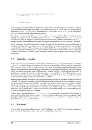 class nombreClaseDerivada(Base1, Base2, Base3):
<sentencia-1>
.
.
.
<sentencia-N>
La única regla necesaria para explicar la semántica es la regla de resolución utilizada para las referencias a atributos
de la clase. Se busca primero por profundidad y luego de izquierda a derecha. De este modo, si no se encuentra un
atributo en nombreClaseDerivada, se busca en Base1, en las clases base de Base1 y, si no se encuentra,
en Base2, en las clases base de ésta y así sucesivamente.
Para algunos parece más natural buscar en Base2 y en Base3 antes que en las clases base de Base1. Sin
embargo, esto exigiría conocer si un atributo particular de Base1 está deﬁnido realmente en Base1 en una de
sus clases base, antes de imaginarse las consecuencias de un conﬂicto de nombres con un atributo de la Base2.
La regla de buscar primero por profundidad evita la diferencia entre atributos de la Base1 directos y heredados.
Queda claro que el uso indiscriminado de la herencia múltiple hace del mantenimiento una pesadilla, dada la
conﬁanza de Python en las convenciones para evitar los conﬂictos de nombre accidentales. Un problema bien
conocido de la herencia múltiple es el de una clase derivada de dos clases que resulta que tienen una clase base
común. A pesar de que resulta sencillo, en este caso, ﬁgurarse qué ocurre (la instancia tendrá un sola copia de las
“variables de la instancia” o atributos de datos utilizada por la base común), no queda clara la utilidad de este tipo
de prácticas.
9.6. Variables privadas
Se pueden utilizar, de manera limitada, identiﬁcadores privados de la clase. Cualquier identiﬁcador de la forma
__fiambre (al menos dos guiones bajos iniciales, no más de un guion bajo ﬁnal) se reemplaza textualmente
con _nombreClase__fiambre, donde nombreClase es la clase en curso, eliminando los guiones bajos
iniciales. Esta reescritura se realiza sin tener en cuenta la posición sintáctica del identiﬁcador, por lo que se puede
utilizar para deﬁnir, de manera privada, variables de clase e instancia, métodos y variables globales. También sirve
para almacenar variables de instancia privadas de esta clase en instancias de otras clases. Puede que se recorten
los nombres cuando el nombre reescrito tendría más de 255 caracteres. Fuera de las clases o cuando el nombre de
la clase consta sólo de guiones bajos, no se reescriben los nombres.
La reescritura de nombres pretende dar a las clases un modo sencillo de deﬁnir métodos y variables de instancia
“privados”, sin tener que preocuparse por las variables de instancia deﬁnidas por las clases derivadas ni guarrear
con las variables de instancia por el código externo a la clase. Observa que las reglas de reescritura se han di-
señado sobre todo para evitar accidentes; aún es posible, con el suﬁciente empeño, leer o modiﬁcar una variable
considerada privada. Esto puede ser útil en casos especiales, como el depurador, por lo que no se ha cerrado esta
puerta falsa. Hay un pequeño fallo: la derivación de una clase con el mismo nombre que su clase base hace posible
el uso de las variables privadas de la clase base.
Observa que el código pasado a exec, eval() o evalfile() no considera el nombre de la clase llamante la
clase actual. Es similar al efecto de la sentencia global, cuyo efecto está, de igual manera, restringido al código
de un ﬁchero. Se aplica la misma restricción a getattr(), setattr(), delattr() y también cuando se
hace referencia a __dict__ directamente.
9.7. Remates
A veces es útil tener un tipo de dato similar al “record” de Pascal o a la “struct” de C, que reúnan unos cuantos
datos con nombre. Para realizar esto, se puede usar una deﬁnición de clase vacía:
66 Capítulo 9. Clases
 