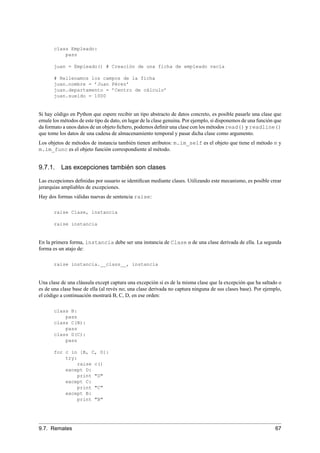 class Empleado:
pass
juan = Empleado() # Creación de una ficha de empleado vacía
# Rellenamos los campos de la ficha
juan.nombre = ’Juan Pérez’
juan.departamento = ’Centro de cálculo’
juan.sueldo = 1000
Si hay código en Python que espere recibir un tipo abstracto de datos concreto, es posible pasarle una clase que
emule los métodos de este tipo de dato, en lugar de la clase genuina. Por ejemplo, si disponemos de una función que
da formato a unos datos de un objeto ﬁchero, podemos deﬁnir una clase con los métodos read() y readline()
que tome los datos de una cadena de almacenamiento temporal y pasar dicha clase como argumento.
Los objetos de métodos de instancia también tienen atributos: m.im_self es el objeto que tiene el método m y
m.im_func es el objeto función correspondiente al método.
9.7.1. Las excepciones también son clases
Las excepciones deﬁnidas por usuario se identiﬁcan mediante clases. Utilizando este mecanismo, es posible crear
jerarquías ampliables de excepciones.
Hay dos formas válidas nuevas de sentencia raise:
raise Clase, instancia
raise instancia
En la primera forma, instancia debe ser una instancia de Clase o de una clase derivada de ella. La segunda
forma es un atajo de:
raise instancia.__class__, instancia
Una clase de una cláusula except captura una excepción si es de la misma clase que la excepción que ha saltado o
es de una clase base de ella (al revés no; una clase derivada no captura ninguna de sus clases base). Por ejemplo,
el código a continuación mostrará B, C, D, en ese orden:
class B:
pass
class C(B):
pass
class D(C):
pass
for c in [B, C, D]:
try:
raise c()
except D:
print "D"
except C:
print "C"
except B:
print "B"
9.7. Remates 67
 