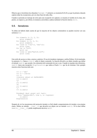 Observa que si invertimos las cláusulas (‘except B’ primero), se mostraría B, B, B, ya que la primera cláusula
captura todas las excepciones, por ser clase base de todas ellas.
Cuando se presenta un mensaje de error para una excepción sin capturar, se muestra el nombre de la clase, dos
puntos, un espacio y, por último, la instancia convertida a cadena mediante la función interna str().
9.8. Iteradores
Ya debes de haberte dado cuenta de que la mayoría de los objetos contenedores se pueden recorrer con una
sentencia for:
for elemento in [1, 2, 3]:
print elemento
for element in (1, 2, 3):
print elemento
for clave in {’uno’:1, ’dos’:2}:
print clave
for car in "123":
print car
for linea in open("myfich.txt"):
print linea
Este estilo de acceso es claro, conciso y práctico. El uso de iteradores impregna y uniﬁca Python. En la trastienda,
la sentencia for llama a iter() sobre el objeto contenido. La función devuelve un objeto iterador que deﬁne
el método next() que accede a los elementos del contenedor de uno a uno. Cuando no quedan más elementos,
next() lanza una excepción StopIteration que indica al bucle for que ha de terminar. Este ejemplo
muestra cómo funciona todo esto:
>>> s = ’abc’
>>> it = iter(s)
>>> it
<iterator object at 0x00A1DB50>
>>> it.next()
’a’
>>> it.next()
’b’
>>> it.next()
’c’
>>> it.next()
Traceback (most recent call last):
File "<pyshell#6>", line 1, in -toplevel-
it.next()
StopIteration
Después de ver los mecanismos del protocolo iterador, es fácil añadir comportamiento de iterador a tus propias
clases. Deﬁne un método __iter__() que devuelva un objeto con un método next(). Si la clase deﬁne
next(), __iter__() puede simplemente devolver self:
68 Capítulo 9. Clases
 