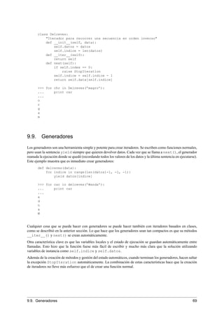 class Delreves:
"Iterador para recorrer una secuencia en orden inverso"
def __init__(self, data):
self.datos = datos
self.indice = len(datos)
def __iter__(self):
return self
def next(self):
if self.index == 0:
raise StopIteration
self.indice = self.indice - 1
return self.data[self.indice]
>>> for chr in Delreves(’magro’):
... print car
...
o
r
g
a
m
9.9. Generadores
Los generadores son una herramienta simple y potente para crear iteradores. Se escriben como funciones normales,
pero usan la sentencia yield siempre que quieren devolver datos. Cada vez que se llama a next(), el generador
reanuda la ejecución donde se quedó (recordando todos los valores de los datos y la última sentencia en ejecutarse).
Este ejemplo muestra que es inmediato crear generadores:
def delreves(data):
for indice in range(len(datos)-1, -1, -1):
yield datos[indice]
>>> for car in delreves(’Wanda’):
... print car
...
a
d
n
a
W
Cualquier cosa que se pueda hacer con generadores se puede hacer también con iteradores basados en clases,
como se describió en la anterior sección. Lo que hace que los generadores sean tan compactos es que su métodos
__iter__() y next() se crean automáticamente.
Otra característica clave es que las variables locales y el estado de ejecución se guardan automáticamente entre
llamadas. Esto hizo que la función fuese más fácil de escribir y mucho más clara que la solución utilizando
variables de instancia como self.indice y self.datos.
Además de la creación de métodos y gestión del estado automáticos, cuando terminan los generadores, hacen saltar
la excepción StopIteration automáticamente. La combinación de estas características hace que la creación
de iteradores no lleve más esfuerzo que el de crear una función normal.
9.9. Generadores 69
 